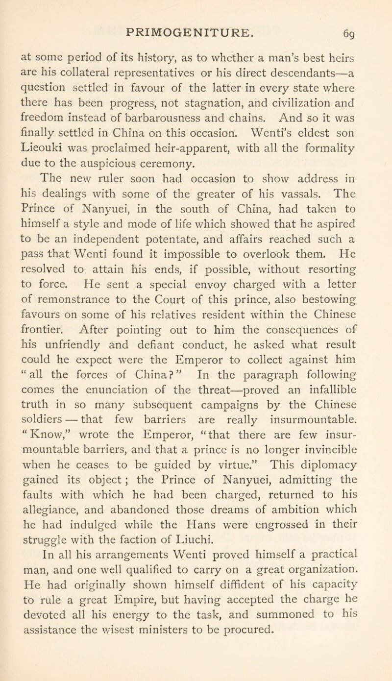 at some period of its history, as to whether a man’s best heirs are his collateral representatives or his direct descendants—a question settled in favour of the latter in every state where there has been progress, not stagnation, and civilization and freedom instead of barbarousness and chains. And so it was finally settled in China on this occasion. Wenti’s eldest son Lieouki was proclaimed heir-apparent, with all the formality due to the auspicious ceremony. The new ruler soon had occasion to show address in his dealings with some of the greater of his vassals. The Prince of Nanyuei, in the south of China, had taken to himself a style and mode of life which showed that he aspired to be an independent potentate, and affairs reached such a pass that Wenti found it impossible to overlook them. He resolved to attain his ends, if possible, without resorting to force. He sent a special envoy charged with a letter of remonstrance to the Court of this prince, also bestowing favours on some of his relatives resident within the Chinese frontier. After pointing out to him the consequences of his unfriendly and defiant conduct, he asked what result could he expect were the Emperor to collect against him “all the forces of China?” In the paragraph following comes the enunciation of the threat—proved an infallible truth in so many subsequent campaigns by the Chinese soldiers — that few barriers are really insurmountable. “ Know,” wrote the Emperor, “ that there are few insur- mountable barriers, and that a prince is no longer invincible when he ceases to be guided by virtue.” This diplomacy gained its object; the Prince of Nanyuei, admitting the faults with which he had been charged, returned to his allegiance, and abandoned those dreams of ambition which he had indulged while the Hans were engrossed in their struggle with the faction of Liuchi. In all his arrangements Wenti proved himself a practical man, and one well qualified to carry on a great organization. He had originally shown himself diffident of his capacity to rule a great Empire, but having accepted the charge he devoted all his energy to the task, and summoned to his assistance the wisest ministers to be procured.