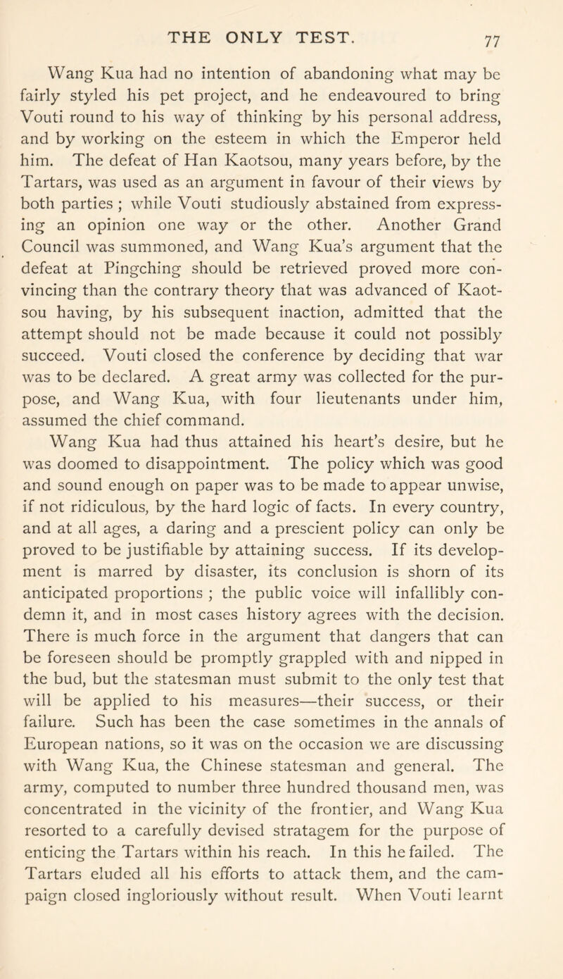 THE ONLY TEST. Wang Kua had no intention of abandoning what may be fairly styled his pet project, and he endeavoured to bring Vouti round to his way of thinking by his personal address, and by working on the esteem in which the Emperor held him. The defeat of Han Kaotsou, many years before, by the Tartars, was used as an argument in favour of their views by both parties ; while Vouti studiously abstained from express- ing an opinion one way or the other. Another Grand Council was summoned, and Wang Kua’s argument that the defeat at Pingching should be retrieved proved more con- vincing than the contrary theory that was advanced of Kaot- sou having, by his subsequent inaction, admitted that the attempt should not be made because it could not possibly succeed. Vouti closed the conference by deciding that war was to be declared. A great army was collected for the pur- pose, and Wang Kua, with four lieutenants under him, assumed the chief command. Wang Kua had thus attained his heart’s desire, but he was doomed to disappointment. The policy which was good and sound enough on paper was to be made to appear unwise, if not ridiculous, by the hard logic of facts. In every country, and at all ages, a daring and a prescient policy can only be proved to be justifiable by attaining success. If its develop- ment is marred by disaster, its conclusion is shorn of its anticipated proportions ; the public voice will infallibly con- demn it, and in most cases history agrees with the decision. There is much force in the argument that dangers that can be foreseen should be promptly grappled with and nipped in the bud, but the statesman must submit to the only test that will be applied to his measures—their success, or their failure. Such has been the case sometimes in the annals of European nations, so it was on the occasion we are discussing with Wang Kua, the Chinese statesman and general. The army, computed to number three hundred thousand men, was concentrated in the vicinity of the frontier, and Wang Kua resorted to a carefully devised stratagem for the purpose of enticing the Tartars within his reach. In this he failed. The Tartars eluded all his efforts to attack them, and the cam- paign closed ingloriously without result. When Vouti learnt