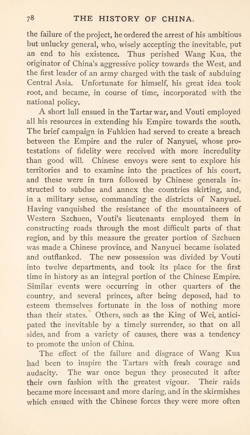 the failure of the project, he ordered the arrest of his ambitious but unlucky general, who, wisely accepting the inevitable, put an end to his existence. Thus perished Wang Kua, the originator of China’s aggressive policy towards the West, and the first leader of an army charged with the task of subduing Central Asia. Unfortunate for himself, his great idea took root, and became, in course of time, incorporated with the national policy. A short lull ensued in the Tartar war, and Vouti employed all his resources in extending his Empire towards the south. The brief campaign in Fuhkien had served to create a breach between the Empire and the ruler of Nanyuei, whose pro- testations of fidelity were received with more incredulity than good will. Chinese envoys were sent to explore his territories and to examine into the practices of his court, and these were in turn followed by Chinese generals in- structed to subdue and annex the countries skirting, and, in a military sense, commanding the districts of Nanyuei. Having vanquished the resistance of the mountaineers of Western Szchuen, Vouti’s lieutenants employed them in constructing roads through the most difficult parts of that region, and by this measure the greater portion of Szchuen was made a Chinese province, and Nanyuei became isolated and outflanked. The new possession was divided by Vouti into twelve departments, and took its place for the first time in history as an integral portion of the Chinese Empire. Similar events were occurring in other quarters of the country, and several princes, after being deposed, had to esteem themselves fortunate in the loss of nothing more than their states. Others, such as the King of Wei, antici- pated the inevitable by a timely surrender, so that on all sides, and from a variety of causes, there was a tendency to promote the union of China. The effect of the failure and disgrace of Wang Kua had been to inspire the Tartars with fresh courage and audacity. The war once begun they prosecuted it after their own fashion with the greatest vigour. Their raids became more incessant and more daring, and in the skirmishes which ensued with the Chinese forces they were more often