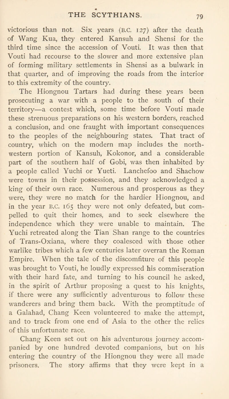 THE SCYTHIANS. victorious than not. Six years (b.C. 127) after the death of Wang Kua, they entered Kansuh and Shensi for the third time since the accession of Vouti. It was then that Vouti had recourse to the slower and more extensive plan of forming military settlements in Shensi as a bulwark in that quarter, and of improving the roads from the interior to this extremity of the country. The Hiongnou Tartars had during these years been prosecuting a war with a people to the south of their territory—a contest which, some time before Vouti made these strenuous preparations on his western borders, reached a conclusion, and one fraught with important consequences to the peoples of the neighbouring states. That tract of country, which on the modern map includes the north- western portion of Kansuh, Kokonor, and a considerable part of the southern half of Gobi, was then inhabited by a people called Yuchi or Yueti. Lanchefoo and Shachow were towns in their possession, and they acknowledged a king of their own race. Numerous and prosperous as they were, they were no match for the hardier Hiongnou, and in the year B.C. 165 they were not only defeated, but com- pelled to quit their homes, and to seek elsewhere the independence which they were unable to maintain. The Yuchi retreated along the Tian Shan range to the countries of Trans-Oxiana, where they coalesced with those other warlike tribes which a few centuries later overran the Roman Empire. When the tale of the discomfiture of this people was brought to Vouti, he loudly expressed his commiseration with their hard fate, and turning to his council he asked, in the spirit of Arthur proposing a quest to his knights, if there were any sufficiently adventurous to follow these wanderers and bring them back. With the promptitude of a Galahad, Chang Keen volunteered to make the attempt, and to track from one end of Asia to the other the relics of this unfortunate race. Chang Keen set out on his adventurous journey accom- panied by one hundred devoted companions, but on his entering the country of the Hiongnou they were all made prisoners. The story affirms that they were kept in a