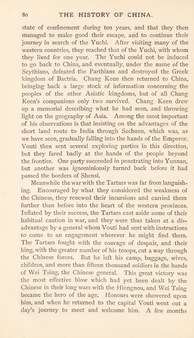 state of confinement during ten years, and that they then managed to make good their escape, and to continue their journey in search of the Yuchi. After visiting many of the western countries, they reached that of the Yuchi, with whom they lived for one year. The Yuchi could not be induced to go back to China, and eventually, under the name of the Scythians, defeated the Parthians and destroyed the Greek kingdom of Bactria. Chang Keen then returned to China, bringing back a large stock of information concerning the peoples of the other Asiatic kingdoms, but of all Chang Keen’s companions only two survived. Chang Keen drew up a memorial describing what he had seen, and throwing light on the geography of Asia. Among the most important of his observations is that insisting on the advantages of the short land route to India through Szchuen, which was, as we have seen, gradually falling into the hands of the Emperor. Vouti then sent several exploring parties in this direction, but they fared badly at the hands of the people beyond the frontier. One party succeeded in penetrating into Yunnan, but another was ignominiously turned back before it had passed the borders of Shensi. Meanwhile the war with the Tartars was far from languish- ing. Encouraged by what they considered the weakness of the Chinese, they renewed their incursions and carried them further than before into the heart of the western provinces. Inflated by their success, the Tartars cast aside some of their habitual caution in war, and they were thus taken at a dis- advantage by a general whom Vouti had sent with instructions to come to an engagement wherever he might find them. The Tartars fought with the courage of despair, and their king, with the greater number of his troops, cut a way through the Chinese forces. But he left his camp, baggage, wives, children, and more than fifteen thousand soldiers in the hands of Wei Tsing, the Chinese general. This great victory was the most effective blow which had yet been dealt by the Chinese in their long wars with the Hiongnou, and Wei Tsing became the hero of the age. Honours were showered upon him, and when he returned to the capital Vouti went out a day’s journey to meet and welcome him. A few months