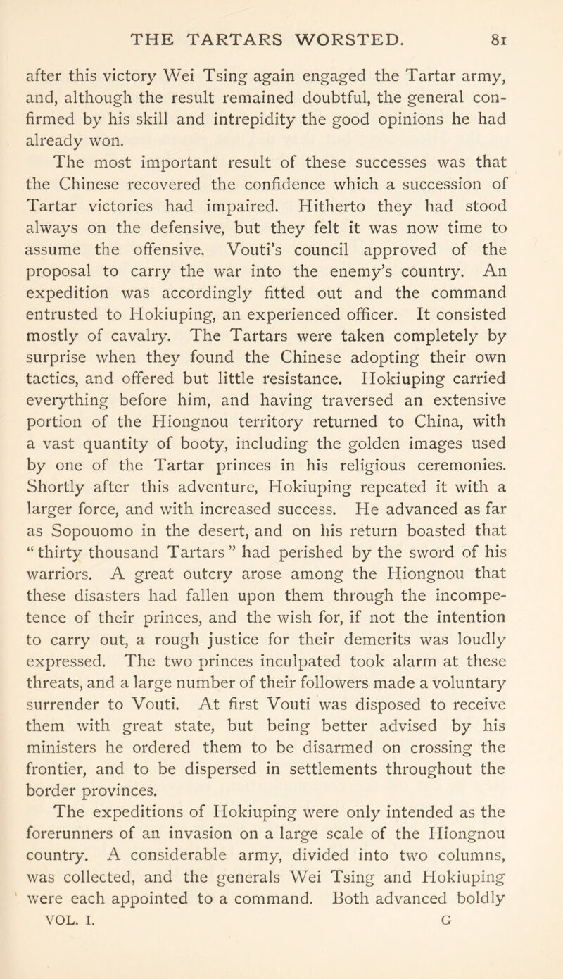 after this victory Wei Tsing again engaged the Tartar army, and, although the result remained doubtful, the general con- firmed by his skill and intrepidity the good opinions he had already won. The most important result of these successes was that the Chinese recovered the confidence which a succession of Tartar victories had impaired. Hitherto they had stood always on the defensive, but they felt it was now time to assume the offensive, Vouti’s council approved of the proposal to carry the war into the enemy’s country. An expedition was accordingly fitted out and the command entrusted to Iiokiuping, an experienced officer. It consisted mostly of cavalry. The Tartars were taken completely by surprise when they found the Chinese adopting their own tactics, and offered but little resistance. Hokiuping carried everything before him, and having traversed an extensive portion of the Hiongnou territory returned to China, with a vast quantity of booty, including the golden images used by one of the Tartar princes in his religious ceremonies. Shortly after this adventure, Hokiuping repeated it with a larger force, and with increased success. He advanced as far as Sopouomo in the desert, and on his return boasted that “thirty thousand Tartars” had perished by the sword of his warriors. A great outcry arose among the Hiongnou that these disasters had fallen upon them through the incompe- tence of their princes, and the wish for, if not the intention to carry out, a rough justice for their demerits was loudly expressed. The two princes inculpated took alarm at these threats, and a large number of their followers made a voluntary surrender to Vouti. At first Vouti was disposed to receive them with great state, but being better advised by his ministers he ordered them to be disarmed on crossing the frontier, and to be dispersed in settlements throughout the border provinces. The expeditions of Hokiuping were only intended as the forerunners of an invasion on a large scale of the Hiongnou country. A considerable army, divided into two columns, was collected, and the generals Wei Tsing and Hokiuping were each appointed to a command. Both advanced boldly VOL. I. G