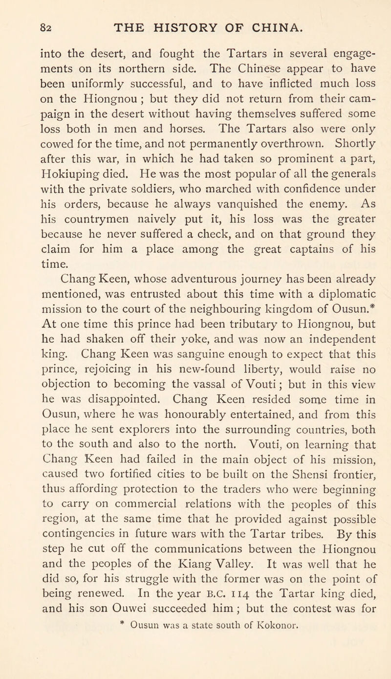 into the desert, and fought the Tartars in several engage- ments on its northern side. The Chinese appear to have been uniformly successful, and to have inflicted much loss on the Hiongnou ; but they did not return from their cam- paign in the desert without having themselves suffered some loss both in men and horses. The Tartars also were only cowed for the time, and not permanently overthrown. Shortly after this war, in which he had taken so prominent a part, Hokiuping died. He was the most popular of all the generals with the private soldiers, who marched with confidence under his orders, because he always vanquished the enemy. As his countrymen naively put it, his loss was the greater because he never suffered a check, and on that ground they claim for him a place among the great captains of his time. Chang Keen, whose adventurous journey has been already mentioned, was entrusted about this time with a diplomatic mission to the court of the neighbouring kingdom of Ousun.* At one time this prince had been tributary to Hiongnou, but he had shaken off their yoke, and was now an independent king. Chang Keen was sanguine enough to expect that this prince, rejoicing in his new-found liberty, would raise no objection to becoming the vassal ofVouti; but in this view he was disappointed. Chang Keen resided some time in Ousun, where he was honourably entertained, and from this place he sent explorers into the surrounding countries, both to the south and also to the north. Vouti, on learning that Chang Keen had failed in the main object of his mission, caused two fortified cities to be built on the Shensi frontier, thus affording protection to the traders who were beginning to carry on commercial relations with the peoples of this region, at the same time that he provided against possible contingencies in future wars with the Tartar tribes. By this step he cut off the communications between the Hiongnou and the peoples of the Kiang Valley. It was well that he did so, for his struggle with the former was on the point of being renewed. In the year B.C. 114 the Tartar king died, and his son Ouwei succeeded him; but the contest was for * Ousun was a state south of Kokonor.