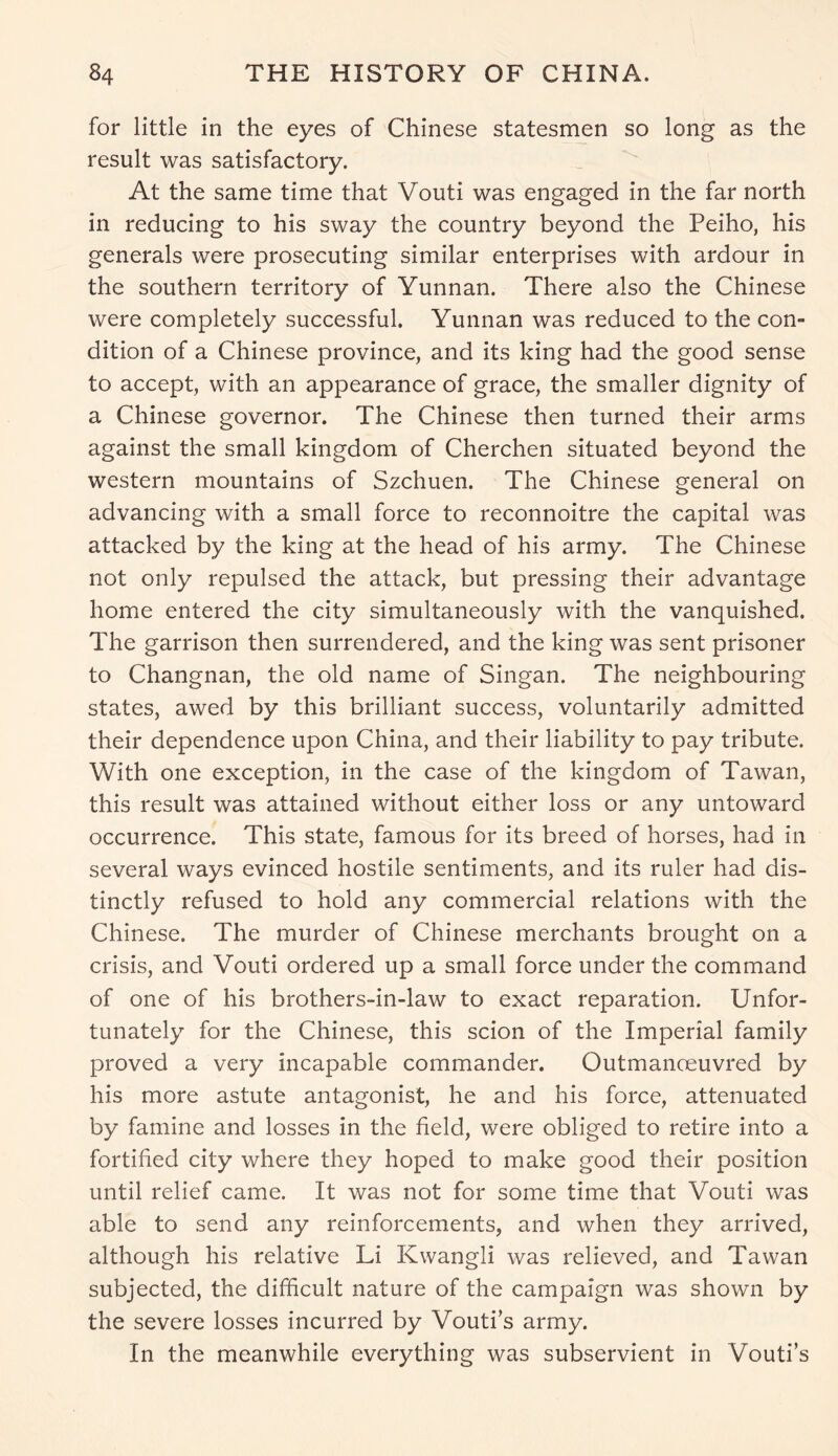 for little in the eyes of Chinese statesmen so long as the result was satisfactory. At the same time that Vouti was engaged in the far north in reducing to his sway the country beyond the Peiho, his generals were prosecuting similar enterprises with ardour in the southern territory of Yunnan. There also the Chinese were completely successful. Yunnan was reduced to the con- dition of a Chinese province, and its king had the good sense to accept, with an appearance of grace, the smaller dignity of a Chinese governor. The Chinese then turned their arms against the small kingdom of Cherchen situated beyond the western mountains of Szchuen. The Chinese general on advancing with a small force to reconnoitre the capital was attacked by the king at the head of his army. The Chinese not only repulsed the attack, but pressing their advantage home entered the city simultaneously with the vanquished. The garrison then surrendered, and the king was sent prisoner to Changnan, the old name of Singan. The neighbouring states, awed by this brilliant success, voluntarily admitted their dependence upon China, and their liability to pay tribute. With one exception, in the case of the kingdom of Tawan, this result was attained without either loss or any untoward occurrence. This state, famous for its breed of horses, had in several ways evinced hostile sentiments, and its ruler had dis- tinctly refused to hold any commercial relations with the Chinese. The murder of Chinese merchants brought on a crisis, and Vouti ordered up a small force under the command of one of his brothers-in-law to exact reparation. Unfor- tunately for the Chinese, this scion of the Imperial family proved a very incapable commander. Outmanoeuvred by his more astute antagonist, he and his force, attenuated by famine and losses in the field, were obliged to retire into a fortified city where they hoped to make good their position until relief came. It was not for some time that Vouti was able to send any reinforcements, and when they arrived, although his relative Li Kwangli was relieved, and Tawan subjected, the difficult nature of the campaign was shown by the severe losses incurred by Vouti’s army. In the meanwhile everything was subservient in Vouti’s