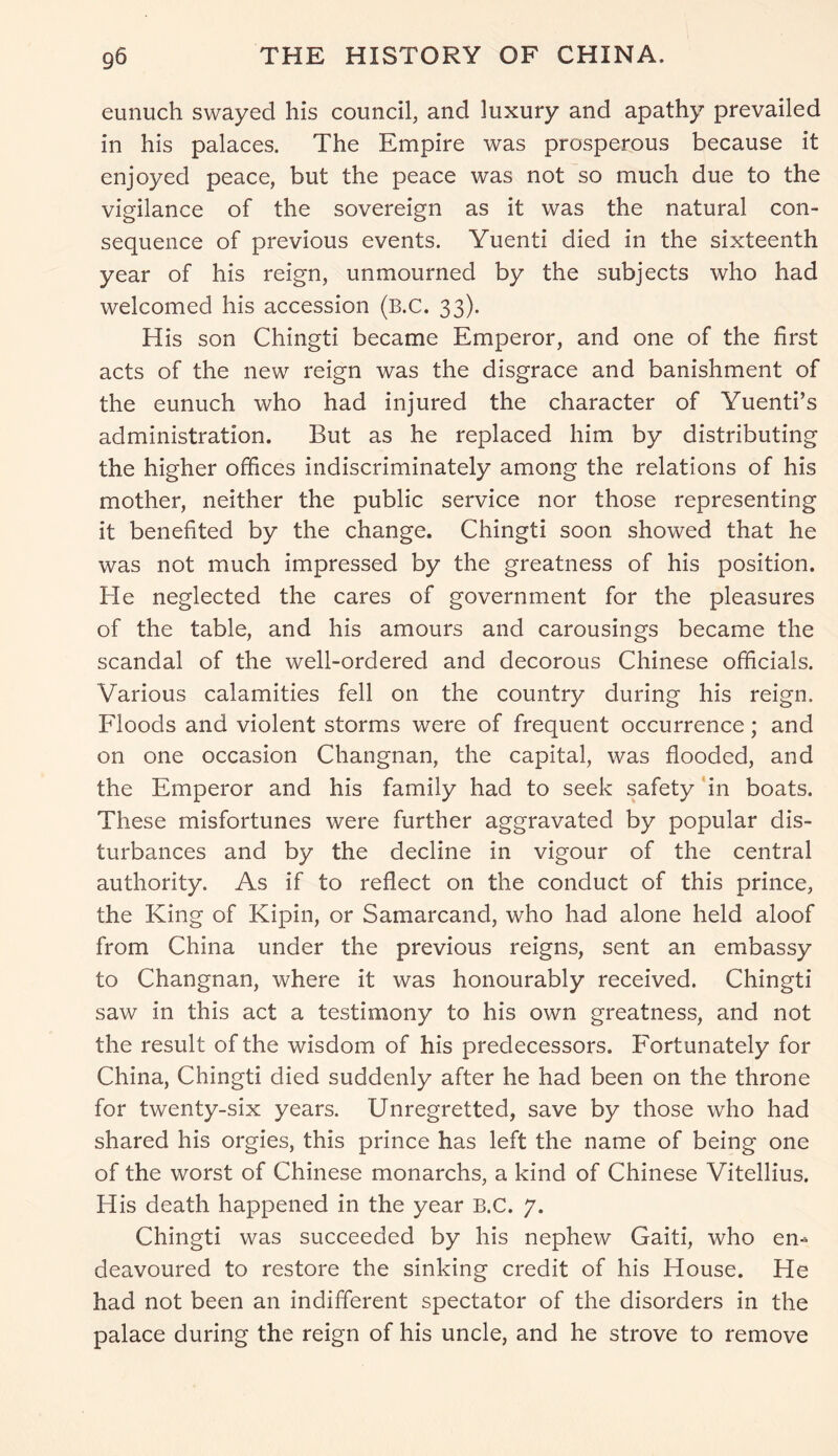 eunuch swayed his council, and luxury and apathy prevailed in his palaces. The Empire was prosperous because it enjoyed peace, but the peace was not so much due to the vigilance of the sovereign as it was the natural con- sequence of previous events. Yuenti died in the sixteenth year of his reign, unmourned by the subjects who had welcomed his accession (B.C. 33). His son Chingti became Emperor, and one of the first acts of the new reign was the disgrace and banishment of the eunuch who had injured the character of Yuenti’s administration. But as he replaced him by distributing the higher offices indiscriminately among the relations of his mother, neither the public service nor those representing it benefited by the change. Chingti soon showed that he was not much impressed by the greatness of his position. He neglected the cares of government for the pleasures of the table, and his amours and carousings became the scandal of the well-ordered and decorous Chinese officials. Various calamities fell on the country during his reign. Floods and violent storms were of frequent occurrence; and on one occasion Changnan, the capital, was flooded, and the Emperor and his family had to seek safety in boats. These misfortunes were further aggravated by popular dis- turbances and by the decline in vigour of the central authority. As if to reflect on the conduct of this prince, the King of Kipin, or Samarcand, who had alone held aloof from China under the previous reigns, sent an embassy to Changnan, where it was honourably received. Chingti saw in this act a testimony to his own greatness, and not the result of the wisdom of his predecessors. Fortunately for China, Chingti died suddenly after he had been on the throne for twenty-six years. Unregretted, save by those who had shared his orgies, this prince has left the name of being one of the worst of Chinese monarchs, a kind of Chinese Vitellius. His death happened in the year B.C. 7. Chingti was succeeded by his nephew Gaiti, who en- deavoured to restore the sinking credit of his House. He had not been an indifferent spectator of the disorders in the palace during the reign of his uncle, and he strove to remove
