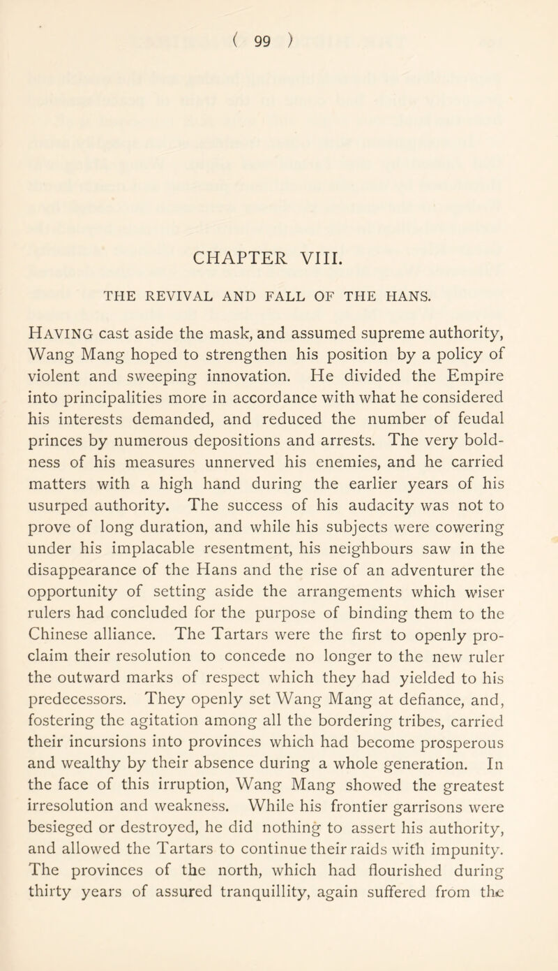 CHAPTER VIII. THE REVIVAL AND FALL OF THE HANS. Having cast aside the mask, and assumed supreme authority, Wang Mang hoped to strengthen his position by a policy of violent and sweeping innovation. He divided the Empire into principalities more in accordance with what he considered his interests demanded, and reduced the number of feudal princes by numerous depositions and arrests. The very bold- ness of his measures unnerved his enemies, and he carried matters with a high hand during the earlier years of his usurped authority. The success of his audacity was not to prove of long duration, and while his subjects were cowering under his implacable resentment, his neighbours saw in the disappearance of the Hans and the rise of an adventurer the opportunity of setting aside the arrangements which wiser rulers had concluded for the purpose of binding them to the Chinese alliance. The Tartars were the first to openly pro- claim their resolution to concede no longer to the new ruler the outward marks of respect which they had yielded to his predecessors. They openly set Wang Mang at defiance, and, fostering the agitation among all the bordering tribes, carried their incursions into provinces which had become prosperous and wealthy by their absence during a whole generation. In the face of this irruption, Wang Mang showed the greatest irresolution and weakness. While his frontier garrisons were besieged or destroyed, he did nothing to assert his authority, and allowed the Tartars to continue their raids with impunity. The provinces of the north, which had flourished during thirty years of assured tranquillity, again suffered from the