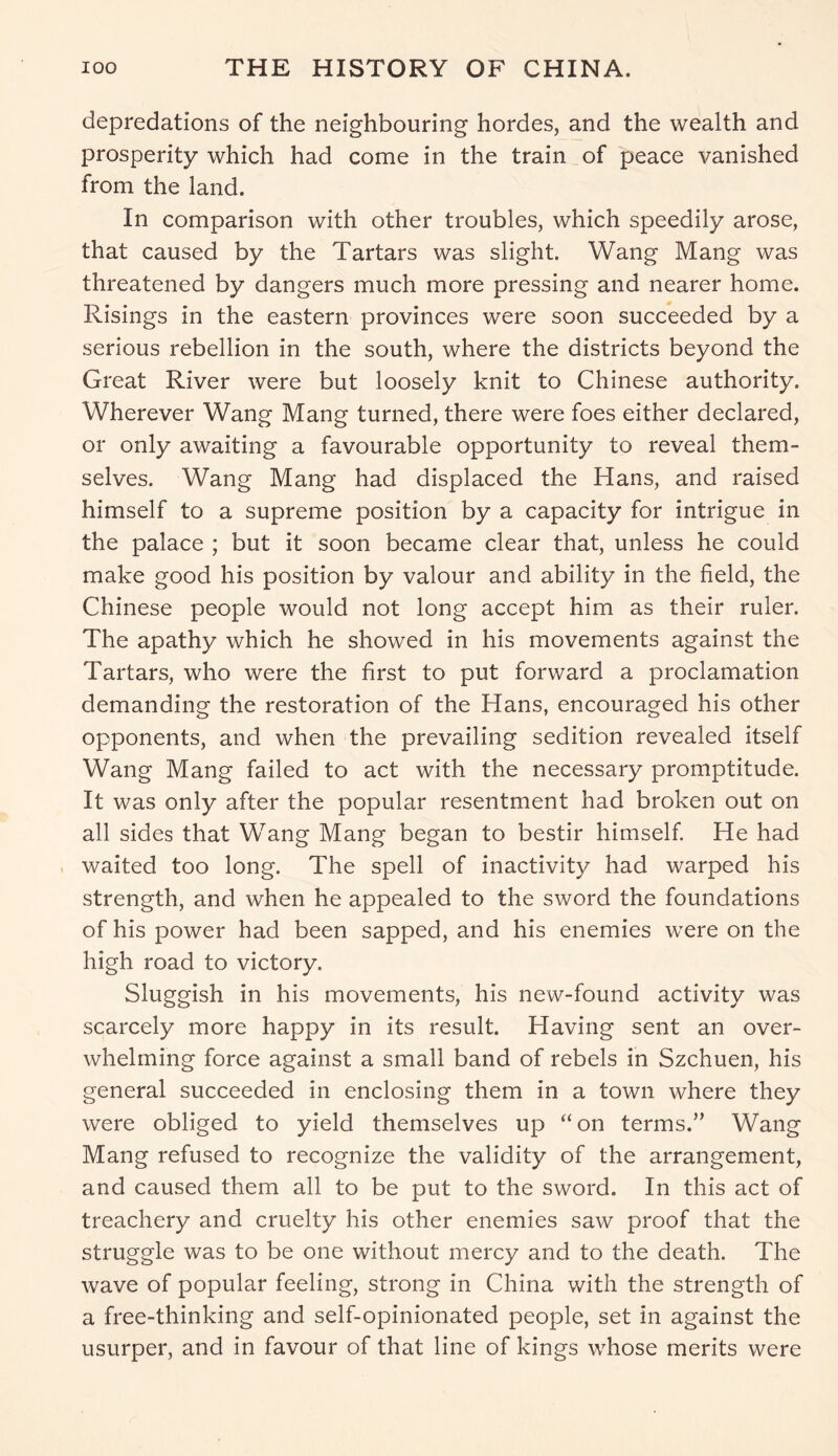 depredations of the neighbouring hordes, and the wealth and prosperity which had come in the train of peace vanished from the land. In comparison with other troubles, which speedily arose, that caused by the Tartars was slight. Wang Mang was threatened by dangers much more pressing and nearer home. Risings in the eastern provinces were soon succeeded by a serious rebellion in the south, where the districts beyond the Great River were but loosely knit to Chinese authority. Wherever Wang Mang turned, there were foes either declared, or only awaiting a favourable opportunity to reveal them- selves. Wang Mang had displaced the Hans, and raised himself to a supreme position by a capacity for intrigue in the palace ; but it soon became clear that, unless he could make good his position by valour and ability in the field, the Chinese people would not long accept him as their ruler. The apathy which he showed in his movements against the Tartars, who were the first to put forward a proclamation demanding the restoration of the Hans, encouraged his other opponents, and when the prevailing sedition revealed itself Wang Mang failed to act with the necessary promptitude. It was only after the popular resentment had broken out on all sides that Wang Mang began to bestir himself. He had waited too long. The spell of inactivity had warped his strength, and when he appealed to the sword the foundations of his power had been sapped, and his enemies were on the high road to victory. Sluggish in his movements, his new-found activity was scarcely more happy in its result. Having sent an over- whelming force against a small band of rebels in Szchuen, his general succeeded in enclosing them in a town where they were obliged to yield themselves up “ on terms.” Wang Mang refused to recognize the validity of the arrangement, and caused them all to be put to the sword. In this act of treachery and cruelty his other enemies saw proof that the struggle was to be one without mercy and to the death. The wave of popular feeling, strong in China with the strength of a free-thinking and self-opinionated people, set in against the usurper, and in favour of that line of kings whose merits were