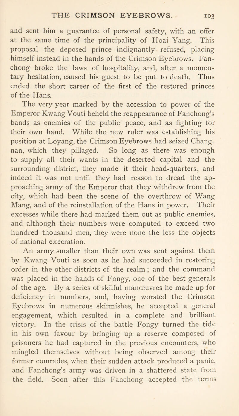 THE CRIMSON EYEBROWS. and sent him a guarantee of personal safety, with an offer at the same time of the principality of Hoai Yang. This proposal the deposed prince indignantly refused, placing himself instead in the hands of the Crimson Eyebrows. Fan- chong broke the laws of hospitality, and, after a momen- tary hesitation, caused his guest to be put to death. Thus ended the short career of the first of the restored princes of the Hans. The very year marked by the accession to power of the Emperor Kwang Vouti beheld the reappearance of Fanchong’s bands as enemies of the public peace, and as fighting for their own hand. While the new ruler was establishing his position at Loyang, the Crimson Eyebrows had seized Chang- nan, which they pillaged. So long as there was enough to supply all their wants in the deserted capital and the surrounding district, they made it their head-quarters, and indeed it was not until they had reason to dread the ap- proaching army of the Emperor that they withdrew from the city, which had been the scene of the overthrow of Wang Mang, and of the reinstallation of the Hans in power. Their excesses while there had marked them out as public enemies, and although their numbers were computed to exceed two hundred thousand men, they were none the less the objects of national execration. An army smaller than their own was sent against them by Kwang Vouti as soon as he had succeeded in restoring order in the other districts of the realm ; and the command was placed in the hands of Fongy, one of the best generals of the age. By a series of skilful manoeuvres he made up for deficiency in numbers, and, having worsted the Crimson Eyebrows in numerous skirmishes, he accepted a general engagement, which resulted in a complete and brilliant victory. In the crisis of the battle Fongy turned the tide in his own favour by bringing up a reserve composed of prisoners he had captured in the previous encounters, who mingled themselves without being observed among their former comrades, when their sudden attack produced a panic, and Fanchong’s army was driven in a shattered state from the field. Soon after this Fanchong accepted the terms