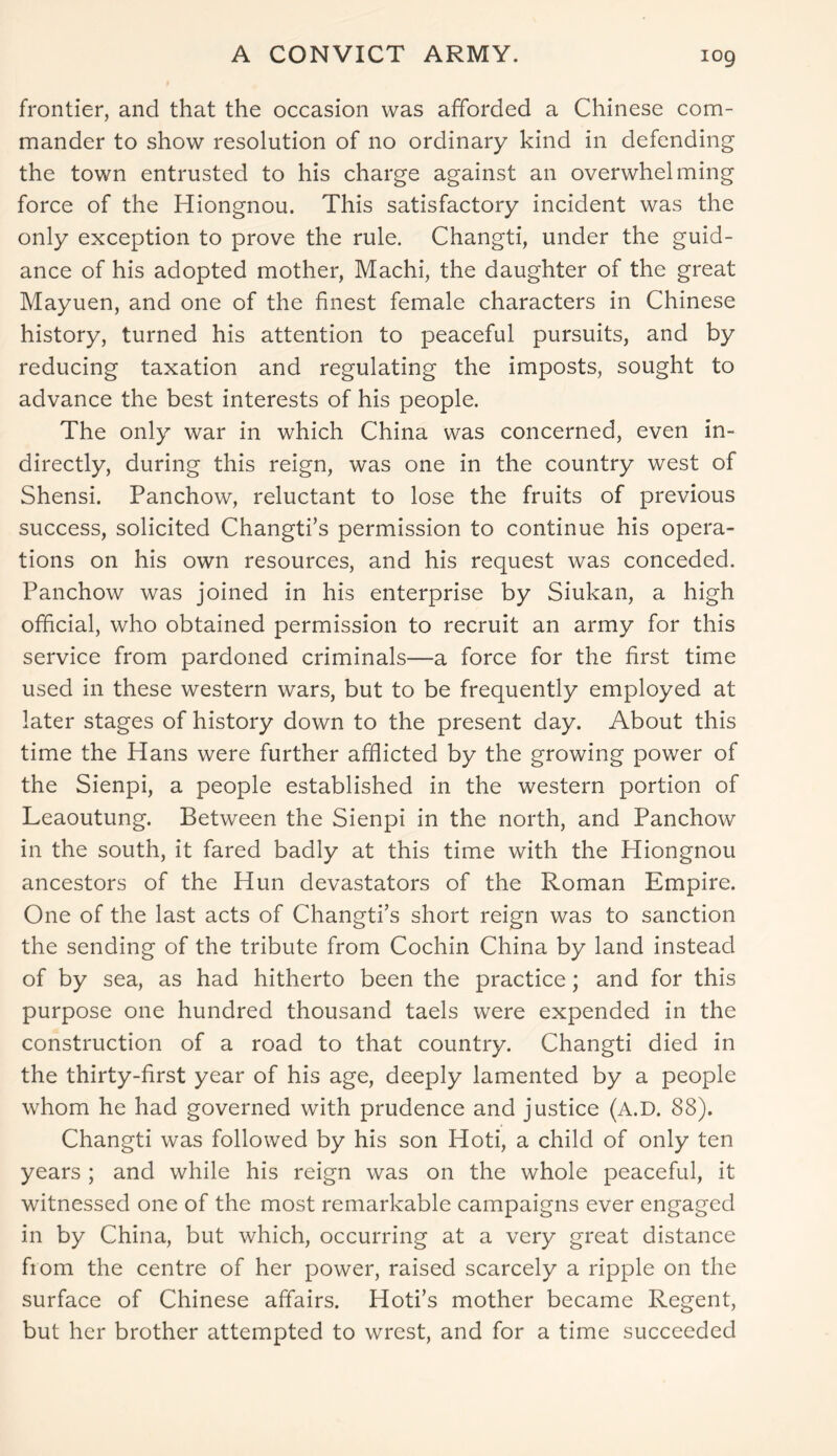 A CONVICT ARMY. frontier, and that the occasion was afforded a Chinese com- mander to show resolution of no ordinary kind in defending the town entrusted to his charge against an overwhelming force of the Hiongnou. This satisfactory incident was the only exception to prove the rule. Changti, under the guid- ance of his adopted mother, Machi, the daughter of the great Mayuen, and one of the finest female characters in Chinese history, turned his attention to peaceful pursuits, and by reducing taxation and regulating the imposts, sought to advance the best interests of his people. The only war in which China was concerned, even in- directly, during this reign, was one in the country west of Shensi. Panchow, reluctant to lose the fruits of previous success, solicited Changti’s permission to continue his opera- tions on his own resources, and his request was conceded. Panchow was joined in his enterprise by Siukan, a high official, who obtained permission to recruit an army for this service from pardoned criminals—a force for the first time used in these western wars, but to be frequently employed at later stages of history down to the present day. About this time the Hans were further afflicted by the growing power of the Sienpi, a people established in the western portion of Leaoutung. Between the Sienpi in the north, and Panchow in the south, it fared badly at this time with the Hiongnou ancestors of the Hun devastators of the Roman Empire. One of the last acts of Changti’s short reign was to sanction the sending of the tribute from Cochin China by land instead of by sea, as had hitherto been the practice; and for this purpose one hundred thousand taels were expended in the construction of a road to that country. Changti died in the thirty-first year of his age, deeply lamented by a people whom he had governed with prudence and justice (A.D. 88). Changti was followed by his son Hoti, a child of only ten years ; and while his reign was on the whole peaceful, it witnessed one of the most remarkable campaigns ever engaged in by China, but which, occurring at a very great distance fiom the centre of her power, raised scarcely a ripple on the surface of Chinese affairs. Hoti’s mother became Regent, but her brother attempted to wrest, and for a time succeeded