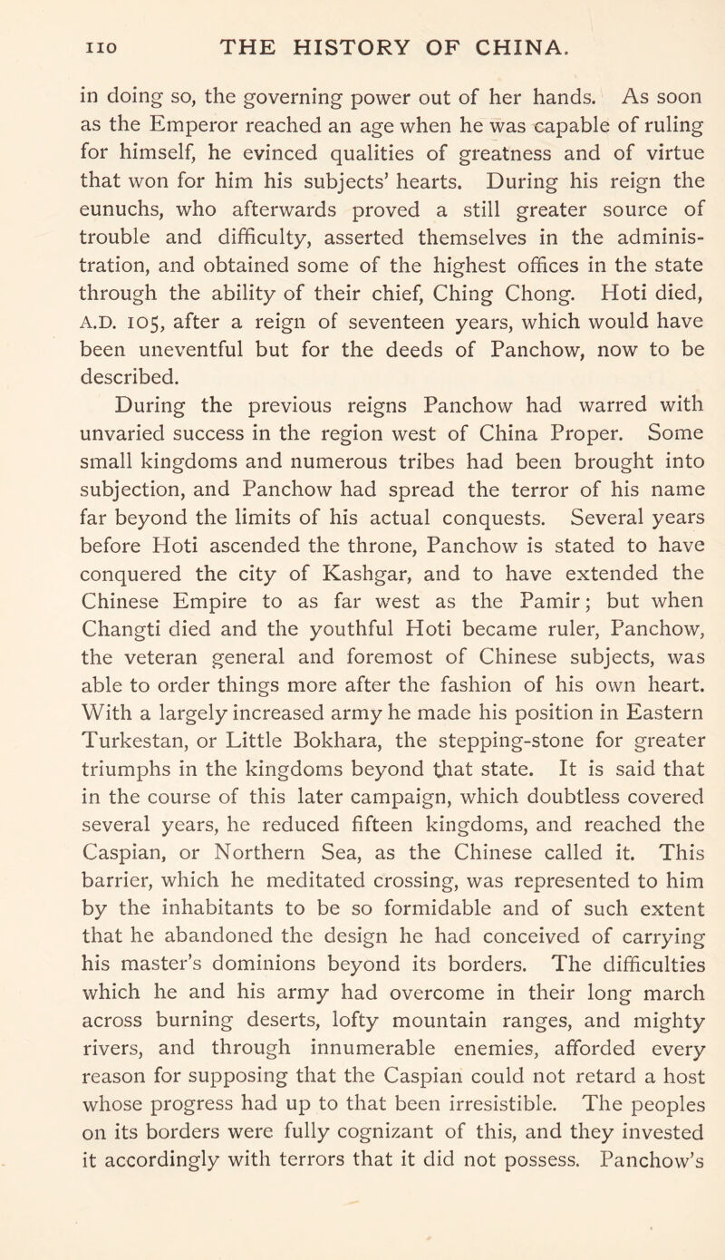 in doing so, the governing power out of her hands. As soon as the Emperor reached an age when he was capable of ruling for himself, he evinced qualities of greatness and of virtue that won for him his subjects’ hearts. During his reign the eunuchs, who afterwards proved a still greater source of trouble and difficulty, asserted themselves in the adminis- tration, and obtained some of the highest offices in the state through the ability of their chief, Ching Chong. Hoti died, A.D. 105, after a reign of seventeen years, which would have been uneventful but for the deeds of Panchow, now to be described. During the previous reigns Panchow had warred with unvaried success in the region west of China Proper. Some small kingdoms and numerous tribes had been brought into subjection, and Panchow had spread the terror of his name far beyond the limits of his actual conquests. Several years before Hoti ascended the throne, Panchow is stated to have conquered the city of Kashgar, and to have extended the Chinese Empire to as far west as the Pamir; but when Changti died and the youthful Hoti became ruler, Panchow, the veteran general and foremost of Chinese subjects, was able to order things more after the fashion of his own heart. With a largely increased army he made his position in Eastern Turkestan, or Little Bokhara, the stepping-stone for greater triumphs in the kingdoms beyond that state. It is said that in the course of this later campaign, which doubtless covered several years, he reduced fifteen kingdoms, and reached the Caspian, or Northern Sea, as the Chinese called it. This barrier, which he meditated crossing, was represented to him by the inhabitants to be so formidable and of such extent that he abandoned the design he had conceived of carrying his master’s dominions beyond its borders. The difficulties which he and his army had overcome in their long march across burning deserts, lofty mountain ranges, and mighty rivers, and through innumerable enemies, afforded every reason for supposing that the Caspian could not retard a host whose progress had up to that been irresistible. The peoples on its borders were fully cognizant of this, and they invested it accordingly with terrors that it did not possess. Panchow’s