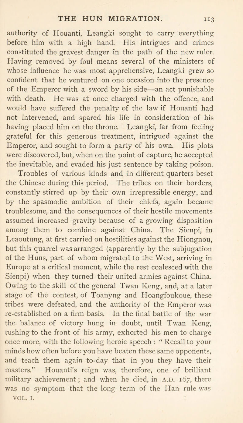 THE HUN MIGRATION. authority of Houanti, Leangki sought to carry everything before him with a high hand. His intrigues and crimes constituted the gravest danger in the path of the new ruler. Having removed by foul means several of the ministers of whose influence he was most apprehensive, Leangki grew so confident that he ventured on one occasion into the presence of the Emperor with a sword by his side—an act punishable with death. He was at once charged with the offence, and would have suffered the penalty of the law if Houanti had not intervened, and spared his life in consideration of his having placed him on the throne. Leangki, far from feeling grateful for this generous treatment, intrigued against the Emperor, and sought to form a party of his own. His plots were discovered, but, when on the point of capture, he accepted the inevitable, and evaded his just sentence by taking poison. Troubles of various kinds and in different quarters beset the Chinese during this period. The tribes on their borders, constantly stirred up by their own irrepressible energy, and by the spasmodic ambition of their chiefs, again became troublesome, and the consequences of their hostile movements assumed increased gravity because of a growing disposition among them to combine against China. The Sienpi, in Leaoutung, at first carried on hostilities against the Hiongnou, but this quarrel was arranged (apparently by the subjugation of the Huns, part of whom migrated to the West, arriving in Europe at a critical moment, while the rest coalesced with the Sienpi) when they turned their united armies against China. Owing to the skill of the general Twan Keng, and, at a later stage of the contest, of Toanyng and Hoangfoukoue, these tribes were defeated, and the authority of the Emperor was re-established on a firm basis. In the final battle of the war the balance of victory hung in doubt, until Twan Keng, rushing to the front of his army, exhorted his men to charge once more, with the following heroic speech : “ Recall to your minds how often before you have beaten these same opponents, and teach them again to-day that in you they have their masters.” Houanti’s reign was, therefore, one of brilliant military achievement; and when he died, in A.D. 167, there was no symptom that the long term of the Han rule was