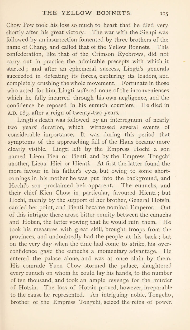 THE YELLOW BONNETS. Chow Pow took his loss so much to heart that he died very shortly after his great victory. The war with the Sienpi was followed by an insurrection fomented by three brothers of the name of Chang, and called that of the Yellow Bonnets. This confederation, like that of the Crimson Eyebrows, did not carry out in practice the admirable precepts with which it started ; and after an ephemeral success, Lingti’s generals succeeded in defeating its forces, capturing its leaders, and completely crushing the whole movement. Fortunate in those who acted for him, Lingti suffered none of the inconveniences which he fully incurred through his own negligence, and the confidence he reposed in his eunuch courtiers. He died in A.D. 189, after a reign of twenty-two years. Lingti’s death was followed by an interregnum of nearly two years’ duration, which witnessed several events of considerable importance. It was during this period that symptoms of the approaching fall of the Hans became more clearly visible. Lingti left by the Empress Hochi a son named Lieou Pien or Pienti, and by the Empress Tongchi another, Lieou Hiei or Hienti. At first the latter found the more favour in his father’s eyes, but owing to some short- comings in his mother he was put into the background, and Hochi’s son proclaimed heir-apparent. The eunuchs, and their chief Kien Chow in particular, favoured Hienti ; but Hochi, mainly by the support of her brother, General Hotsin, carried her point, and Pienti became nominal Emperor. Out of this intrigue there arose bitter enmity between the eunuchs and Hotsin, the latter vowing that he would ruin them. He took his measures with great skill, brought troops from the provinces, and undoubtedly had the people at his back ; but on the very day when the time had come to strike, his over- confidence gave the eunuchs a momentary advantage. He entered the palace alone, and was at once slain by them. His comrade Yuen Chow stormed the palace, slaughtered every eunuch on whom he could lay his hands, to the number of ten thousand, and took an ample revenge for the murder of Hotsin. The loss of Hotsin proved, however, irreparable to the cause he represented. An intriguing noble, Tongcho, brother of the Empress Tongchi, seized the reins of power.