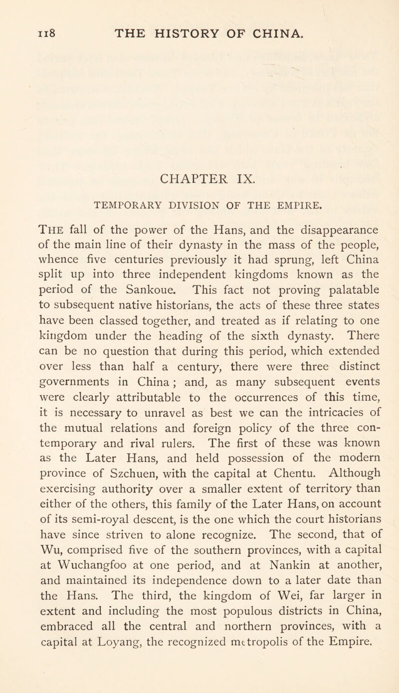 CHAPTER IX. TEMPORARY DIVISION OF THE EMPIRE. The fall of the power of the Hans, and the disappearance of the main line of their dynasty in the mass of the people, whence five centuries previously it had sprung, left China split up into three independent kingdoms known as the period of the Sankoue. This fact not proving palatable to subsequent native historians, the acts of these three states have been classed together, and treated as if relating to one kingdom under the heading of the sixth dynasty. There can be no question that during this period, which extended over less than half a century, there were three distinct governments in China; and, as many subsequent events were clearly attributable to the occurrences of this time, it is necessary to unravel as best we can the intricacies of the mutual relations and foreign policy of the three con- temporary and rival rulers. The first of these was known as the Later Hans, and held possession of the modern province of Szchuen, with the capital at Chentu. Although exercising authority over a smaller extent of territory than either of the others, this family of the Later Hans, on account of its semi-royal descent, is the one which the court historians have since striven to alone recognize. The second, that of Wu, comprised five of the southern provinces, with a capital at Wuchangfoo at one period, and at Nankin at another, and maintained its independence down to a later date than the Hans. The third, the kingdom of Wei, far larger in extent and including the most populous districts in China, embraced all the central and northern provinces, with a capital at Loyang, the recognized metropolis of the Empire.