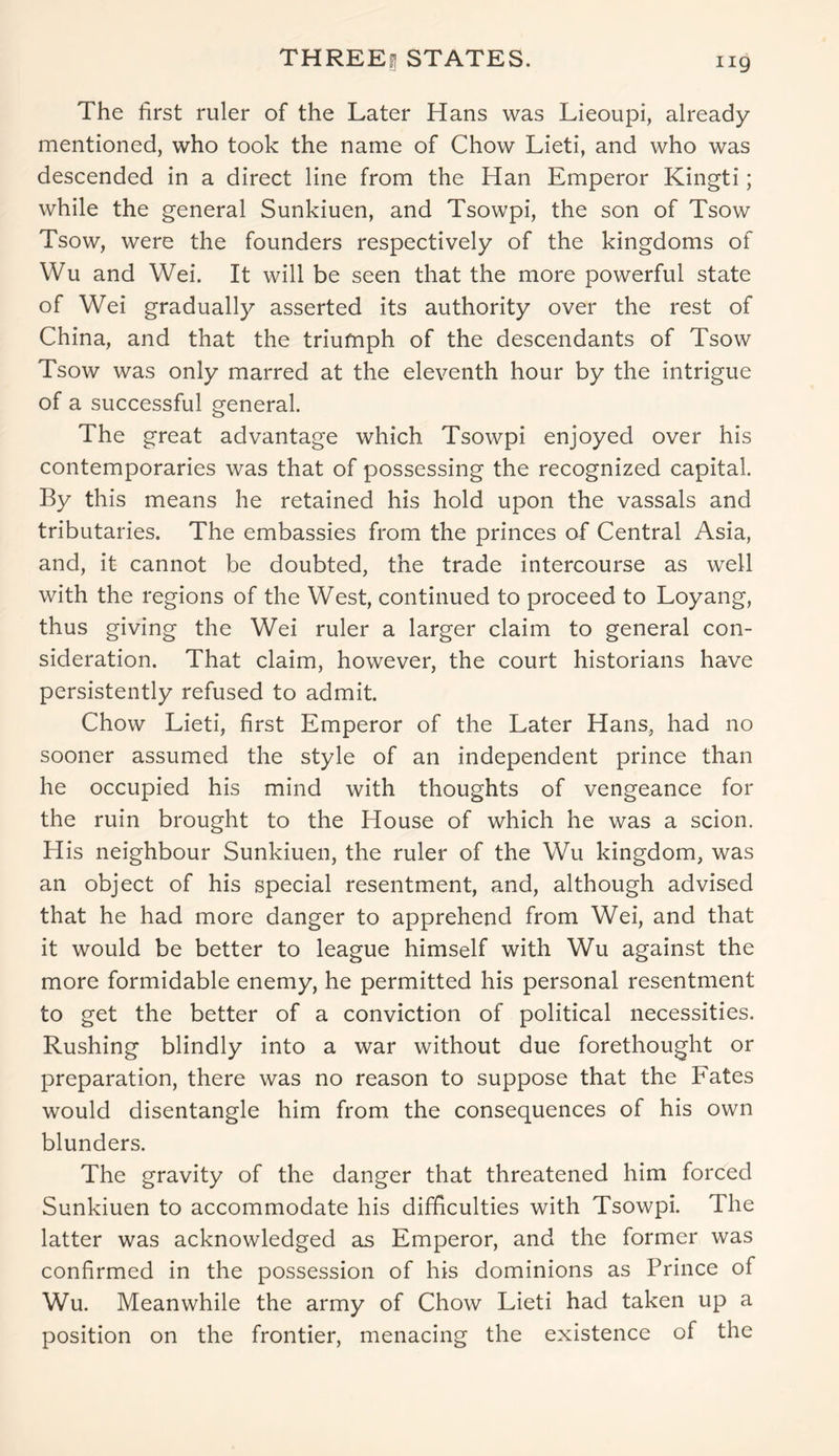 THREEf] STATES. The first ruler of the Later Hans was Lieoupi, already mentioned, who took the name of Chow Lieti, and who was descended in a direct line from the Han Emperor Kingti; while the general Sunkiuen, and Tsowpi, the son of Tsow Tsow, were the founders respectively of the kingdoms of Wu and Wei. It will be seen that the more powerful state of Wei gradually asserted its authority over the rest of China, and that the triumph of the descendants of Tsow Tsow was only marred at the eleventh hour by the intrigue of a successful general. The great advantage which Tsowpi enjoyed over his contemporaries was that of possessing the recognized capital. By this means he retained his hold upon the vassals and tributaries. The embassies from the princes of Central Asia, and, it cannot be doubted, the trade intercourse as well with the regions of the West, continued to proceed to Loyang, thus giving the Wei ruler a larger claim to general con- sideration. That claim, however, the court historians have persistently refused to admit. Chow Lieti, first Emperor of the Later Hans, had no sooner assumed the style of an independent prince than he occupied his mind with thoughts of vengeance for the ruin brought to the House of which he was a scion. His neighbour Sunkiuen, the ruler of the Wu kingdom, was an object of his special resentment, and, although advised that he had more danger to apprehend from Wei, and that it would be better to league himself with Wu against the more formidable enemy, he permitted his personal resentment to get the better of a conviction of political necessities. Rushing blindly into a war without due forethought or preparation, there was no reason to suppose that the Fates would disentangle him from the consequences of his own blunders. The gravity of the danger that threatened him forced Sunkiuen to accommodate his difficulties with Tsowpi. The latter was acknowledged as Emperor, and the former was confirmed in the possession of his dominions as Prince of Wu. Meanwhile the army of Chow Lieti had taken up a position on the frontier, menacing the existence of the