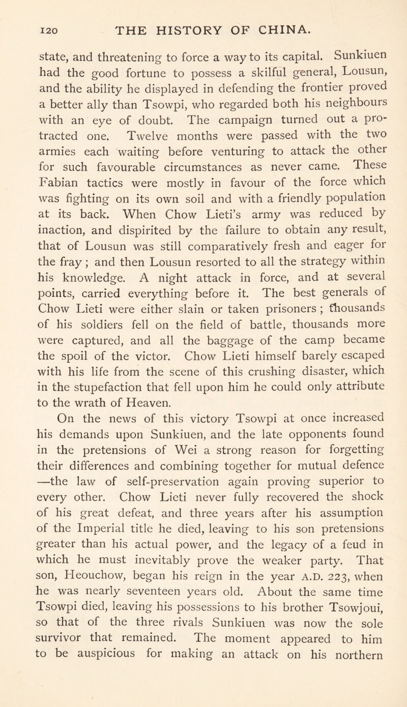 state, and threatening to force a way to its capital. Sunkiuen had the good fortune to possess a skilful general, Lousun, and the ability he displayed in defending the frontier proved a better ally than Tsowpi, who regarded both his neighbours with an eye of doubt. The campaign turned out a pro- tracted one. Twelve months were passed with the two armies each waiting before venturing to attack the other for such favourable circumstances as never came. These Fabian tactics were mostly in favour of the force which was fighting on its own soil and with a friendly population at its back. When Chow Lieti’s army was reduced by inaction, and dispirited by the failure to obtain any result, that of Lousun was still comparatively fresh and eager for the fray; and then Lousun resorted to all the strategy within his knowledge. A night attack in force, and at several points, carried everything before it. The best generals of Chow Lieti were either slain or taken prisoners ; thousands of his soldiers fell on the field of battle, thousands more were captured, and all the baggage of the camp became the spoil of the victor. Chow Lieti himself barely escaped with his life from the scene of this crushing disaster, which in the stupefaction that fell upon him he could only attribute to the wrath of Heaven. On the news of this victory Tsowpi at once increased his demands upon Sunkiuen, and the late opponents found in the pretensions of Wei a strong reason for forgetting their differences and combining together for mutual defence —the law of self-preservation again proving superior to every other. Chow Lieti never fully recovered the shock of his great defeat, and three years after his assumption of the Imperial title he died, leaving to his son pretensions greater than his actual power, and the legacy of a feud in which he must inevitably prove the weaker party. That son, Heouchow, began his reign in the year A.D. 223, when he was nearly seventeen years old. About the same time Tsowpi died, leaving his possessions to his brother Tsowjoui, so that of the three rivals Sunkiuen was now the sole survivor that remained. The moment appeared to him to be auspicious for making an attack on his northern