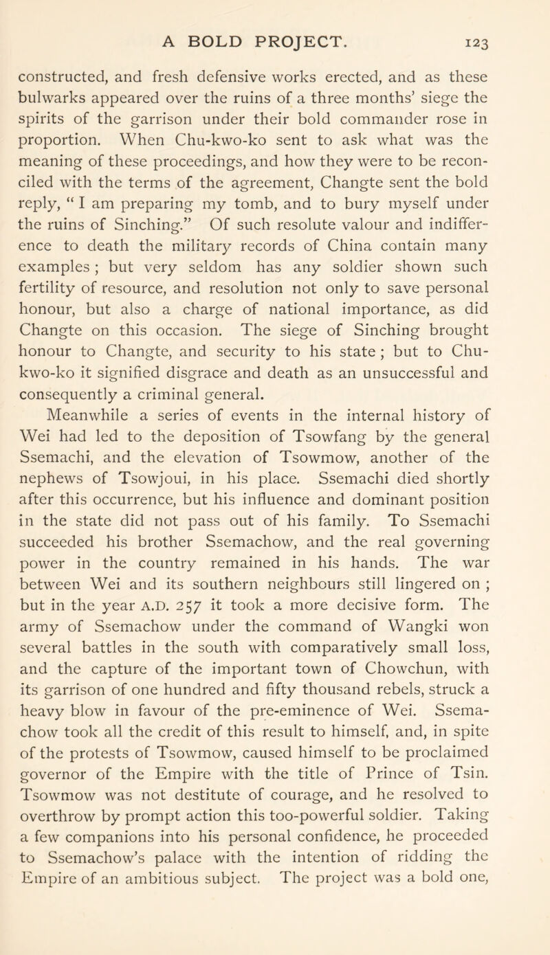 constructed, and fresh defensive works erected, and as these bulwarks appeared over the ruins of a three months’ siege the spirits of the garrison under their bold commander rose in proportion. When Chu-kwo-ko sent to ask what was the meaning of these proceedings, and how they were to be recon- ciled with the terms of the agreement, Changte sent the bold reply, “ I am preparing my tomb, and to bury myself under the ruins of Sinching.” Of such resolute valour and indiffer- ence to death the military records of China contain many examples; but very seldom has any soldier shown such fertility of resource, and resolution not only to save personal honour, but also a charge of national importance, as did Changte on this occasion. The siege of Sinching brought honour to Changte, and security to his state ; but to Chu- kwo-ko it signified disgrace and death as an unsuccessful and consequently a criminal general. Meanwhile a series of events in the internal history of Wei had led to the deposition of Tsowfang by the general Ssemachi, and the elevation of Tsowmow, another of the nephews of Tsowjoui, in his place. Ssemachi died shortly after this occurrence, but his influence and dominant position in the state did not pass out of his family. To Ssemachi succeeded his brother Ssemachow, and the real governing power in the country remained in his hands. The war between Wei and its southern neighbours still lingered on ; but in the year A.D. 257 it took a more decisive form. The army of Ssemachow under the command of Wangki won several battles in the south with comparatively small loss, and the capture of the important town of Chowchun, with its garrison of one hundred and fifty thousand rebels, struck a heavy blow in favour of the pre-eminence of Wei. Ssema- chow took all the credit of this result to himself, and, in spite of the protests of Tsowmow, caused himself to be proclaimed governor of the Empire with the title of Prince of Tsin. Tsowmow was not destitute of courage, and he resolved to overthrow by prompt action this too-powerful soldier. Taking a few companions into his personal confidence, he proceeded to Ssemachow’s palace with the intention of ridding the Empire of an ambitious subject. The project was a bold one,