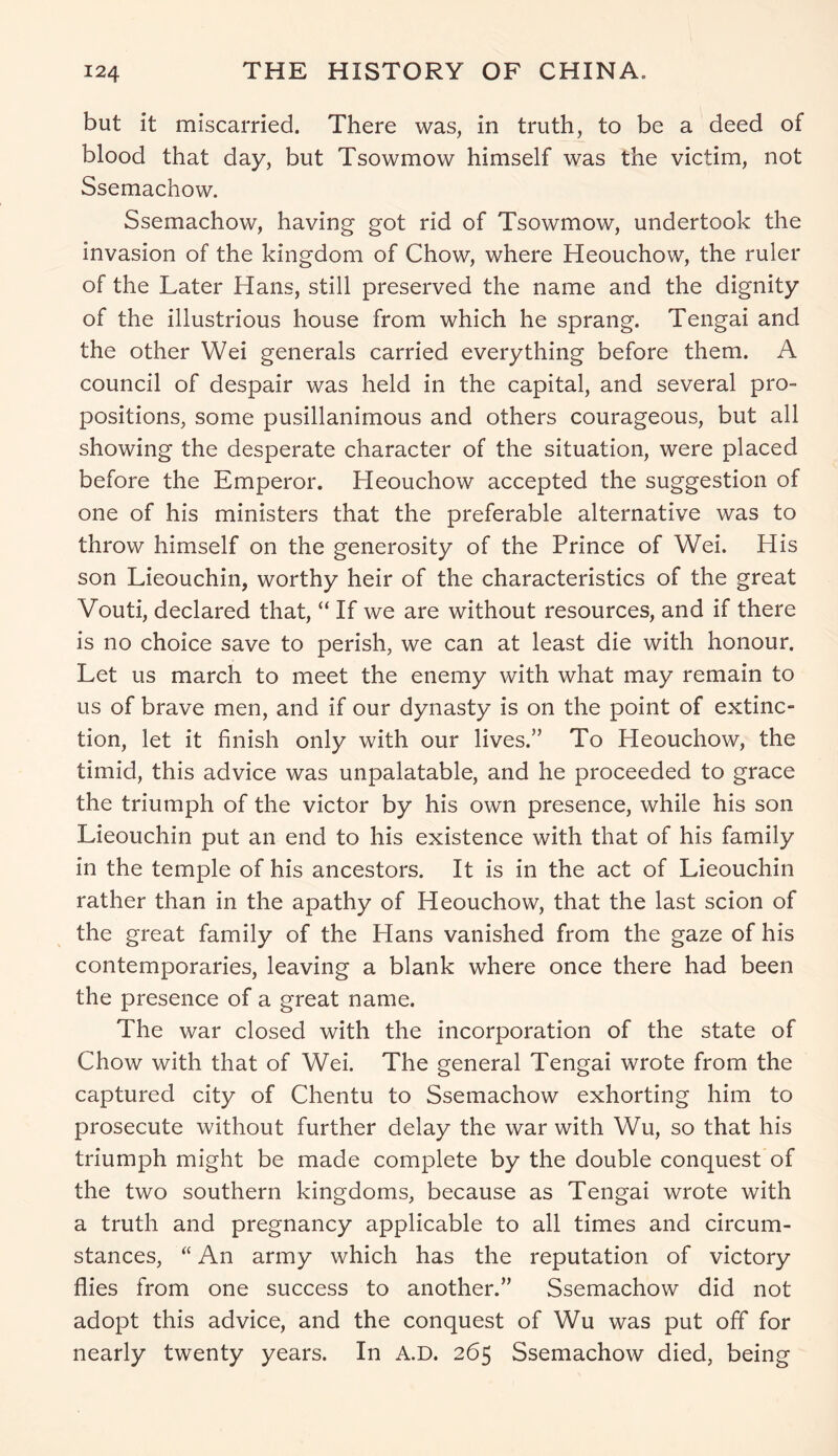 but it miscarried. There was, in truth, to be a deed of blood that day, but Tsowmow himself was the victim, not Ssemachow. Ssemachow, having got rid of Tsowmow, undertook the invasion of the kingdom of Chow, where Heouchow, the ruler of the Later Hans, still preserved the name and the dignity of the illustrious house from which he sprang. Tengai and the other Wei generals carried everything before them. A council of despair was held in the capital, and several pro- positions, some pusillanimous and others courageous, but all showing the desperate character of the situation, were placed before the Emperor. Heouchow accepted the suggestion of one of his ministers that the preferable alternative was to throw himself on the generosity of the Prince of Wei. His son Lieouchin, worthy heir of the characteristics of the great Vouti, declared that, “ If we are without resources, and if there is no choice save to perish, we can at least die with honour. Let us march to meet the enemy with what may remain to us of brave men, and if our dynasty is on the point of extinc- tion, let it finish only with our lives.” To Heouchow, the timid, this advice was unpalatable, and he proceeded to grace the triumph of the victor by his own presence, while his son Lieouchin put an end to his existence with that of his family in the temple of his ancestors. It is in the act of Lieouchin rather than in the apathy of Heouchow, that the last scion of the great family of the Hans vanished from the gaze of his contemporaries, leaving a blank where once there had been the presence of a great name. The war closed with the incorporation of the state of Chow with that of Wei. The general Tengai wrote from the captured city of Chentu to Ssemachow exhorting him to prosecute without further delay the war with Wu, so that his triumph might be made complete by the double conquest of the two southern kingdoms, because as Tengai wrote with a truth and pregnancy applicable to all times and circum- stances, “ An army which has the reputation of victory flies from one success to another.” Ssemachow did not adopt this advice, and the conquest of Wu was put off for nearly twenty years. In A.D. 265 Ssemachow died, being