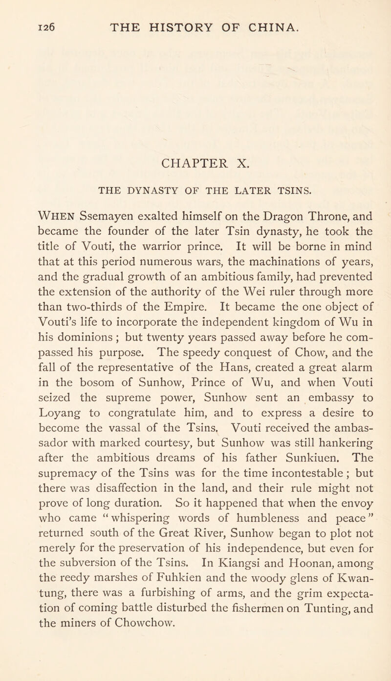 CHAPTER X. THE DYNASTY OF THE LATER TSINS. When Ssemayen exalted himself on the Dragon Throne, and became the founder of the later Tsin dynasty, he took the title of Vouti, the warrior prince. It will be borne in mind that at this period numerous wars, the machinations of years, and the gradual growth of an ambitious family, had prevented the extension of the authority of the Wei ruler through more than two-thirds of the Empire. It became the one object of Vouti’s life to incorporate the independent kingdom of Wu in his dominions ; but twenty years passed away before he com- passed his purpose. The speedy conquest of Chow, and the fall of the representative of the Hans, created a great alarm in the bosom of Sunhow, Prince of Wu, and when Vouti seized the supreme power, Sunhow sent an embassy to Loyang to congratulate him, and to express a desire to become the vassal of the Tsins. Vouti received the ambas- sador with marked courtesy, but Sunhow was still hankering after the ambitious dreams of his father Sunkiuen. The supremacy of the Tsins was for the time incontestable; but there was disaffection in the land, and their rule might not prove of long duration. So it happened that when the envoy who came “ whispering words of humbleness and peace ” returned south of the Great River, Sunhow began to plot not merely for the preservation of his independence, but even for the subversion of the Tsins. In Kiangsi and Hoonan, among the reedy marshes of Fuhkien and the woody glens of Kwan- tung, there was a furbishing of arms, and the grim expecta- tion of coming battle disturbed the fishermen on Tunting, and the miners of Chowchow.