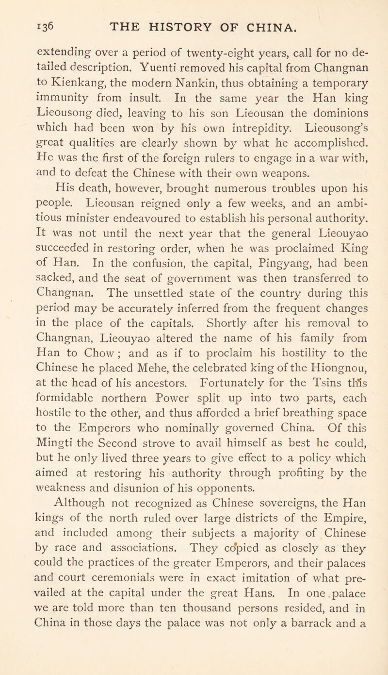extending over a period of twenty-eight years, call for no de- tailed description. Yuenti removed his capital from Changnan to Kienkang, the modern Nankin, thus obtaining a temporary immunity from insult. In the same year the Han king Lieousong died, leaving to his son Lieousan the dominions which had been won by his own intrepidity. Lieousong’s great qualities are clearly shown by what he accomplished. He was the first of the foreign rulers to engage in a war with, and to defeat the Chinese with their own weapons. His death, however, brought numerous troubles upon his people. Lieousan reigned only a few weeks, and an ambi- tious minister endeavoured to establish his personal authority. It was not until the next year that the general Lieouyao succeeded in restoring order, when he was proclaimed King of Han. In the confusion, the capital, Pingyang, had been sacked, and the seat of government was then transferred to Changnan. The unsettled state of the country during this period may be accurately inferred from the frequent changes in the place of the capitals. Shortly after his removal to Changnan, Lieouyao altered the name of his family from Han to Chow; and as if to proclaim his hostility to the Chinese he placed Mehe, the celebrated king of the Hiongnou, at the head of his ancestors. Fortunately for the Tsins this formidable northern Power split up into two parts, each hostile to the other, and thus afforded a brief breathing space to the Emperors who nominally governed China. Of this Mingti the Second strove to avail himself as best he could, but he only lived three years to give effect to a policy which aimed at restoring his authority through profiting by the weakness and disunion of his opponents. Although not recognized as Chinese sovereigns, the Han kings of the north ruled over large districts of the Empire, and included among their subjects a majority of Chinese by race and associations. They copied as closely as they could the practices of the greater Emperors, and their palaces and court ceremonials were in exact imitation of what pre- vailed at the capital under the great Hans. In one palace we are told more than ten thousand persons resided, and in China in those days the palace was not only a barrack and a
