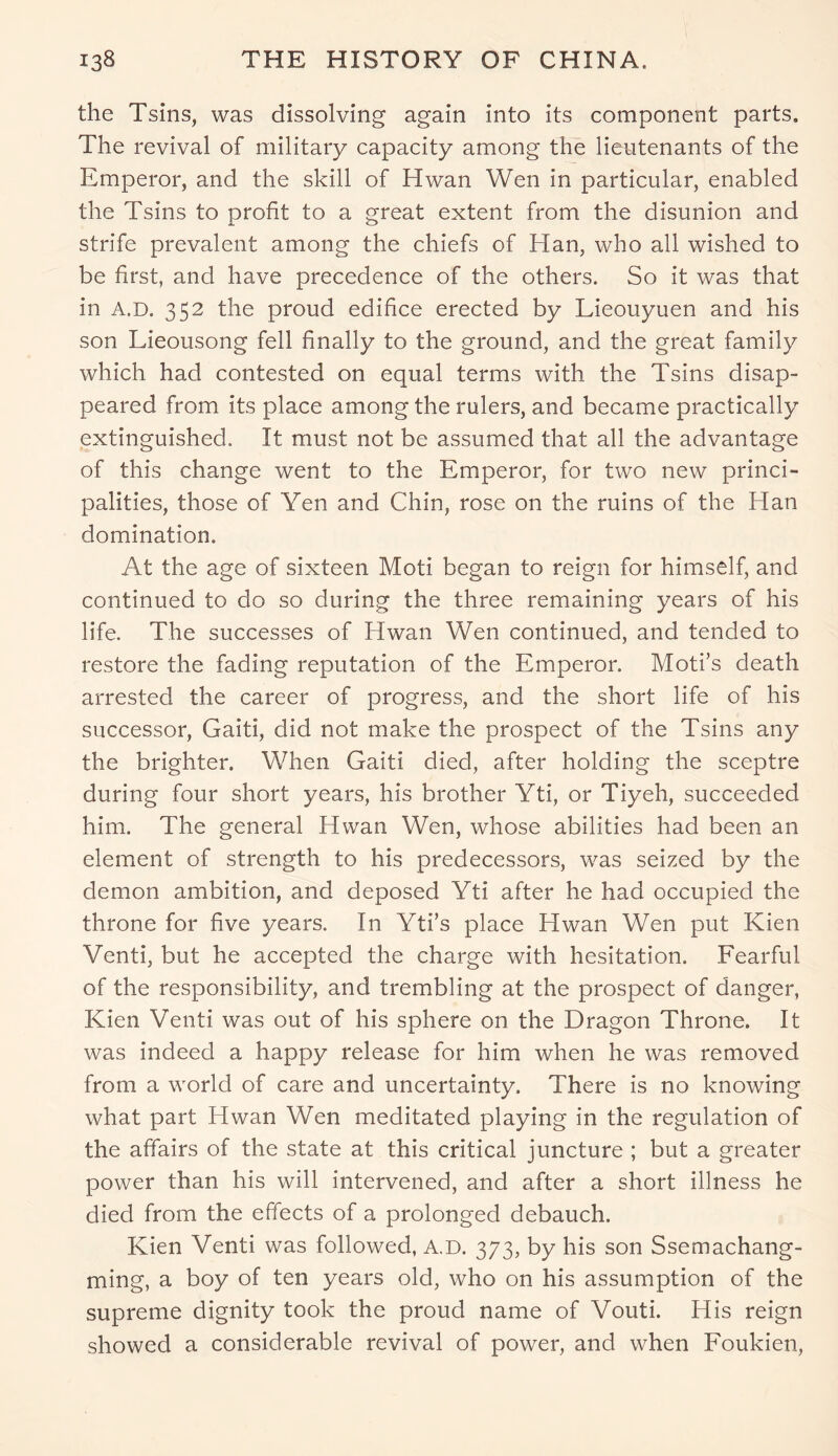 the Tsins, was dissolving again into its component parts. The revival of military capacity among the lieutenants of the Emperor, and the skill of Hwan Wen in particular, enabled the Tsins to profit to a great extent from the disunion and strife prevalent among the chiefs of Han, who all wished to be first, and have precedence of the others. So it was that in a.d. 352 the proud edifice erected by Lieouyuen and his son Lieousong fell finally to the ground, and the great family which had contested on equal terms with the Tsins disap- peared from its place among the rulers, and became practically extinguished. It must not be assumed that all the advantage of this change went to the Emperor, for two new princi- palities, those of Yen and Chin, rose on the ruins of the Han domination. At the age of sixteen Moti began to reign for himself, and continued to do so during the three remaining years of his life. The successes of Hwan Wen continued, and tended to restore the fading reputation of the Emperor. Moti’s death arrested the career of progress, and the short life of his successor, Gaiti, did not make the prospect of the Tsins any the brighter. When Gaiti died, after holding the sceptre during four short years, his brother Yti, or Tiyeh, succeeded him. The general Hwan Wen, whose abilities had been an element of strength to his predecessors, was seized by the demon ambition, and deposed Yti after he had occupied the throne for five years. In Yti’s place Hwan Wen put Kien Venti, but he accepted the charge with hesitation. Fearful of the responsibility, and trembling at the prospect of danger, Kien Venti was out of his sphere on the Dragon Throne. It was indeed a happy release for him when he was removed from a world of care and uncertainty. There is no knowing what part Hwan Wen meditated playing in the regulation of the affairs of the state at this critical juncture ; but a greater power than his will intervened, and after a short illness he died from the effects of a prolonged debauch. Kien Venti was followed, A.D. 373, by his son Ssemachang- ming, a boy of ten years old, who on his assumption of the supreme dignity took the proud name of Vouti. His reign showed a considerable revival of power, and when Foukien,