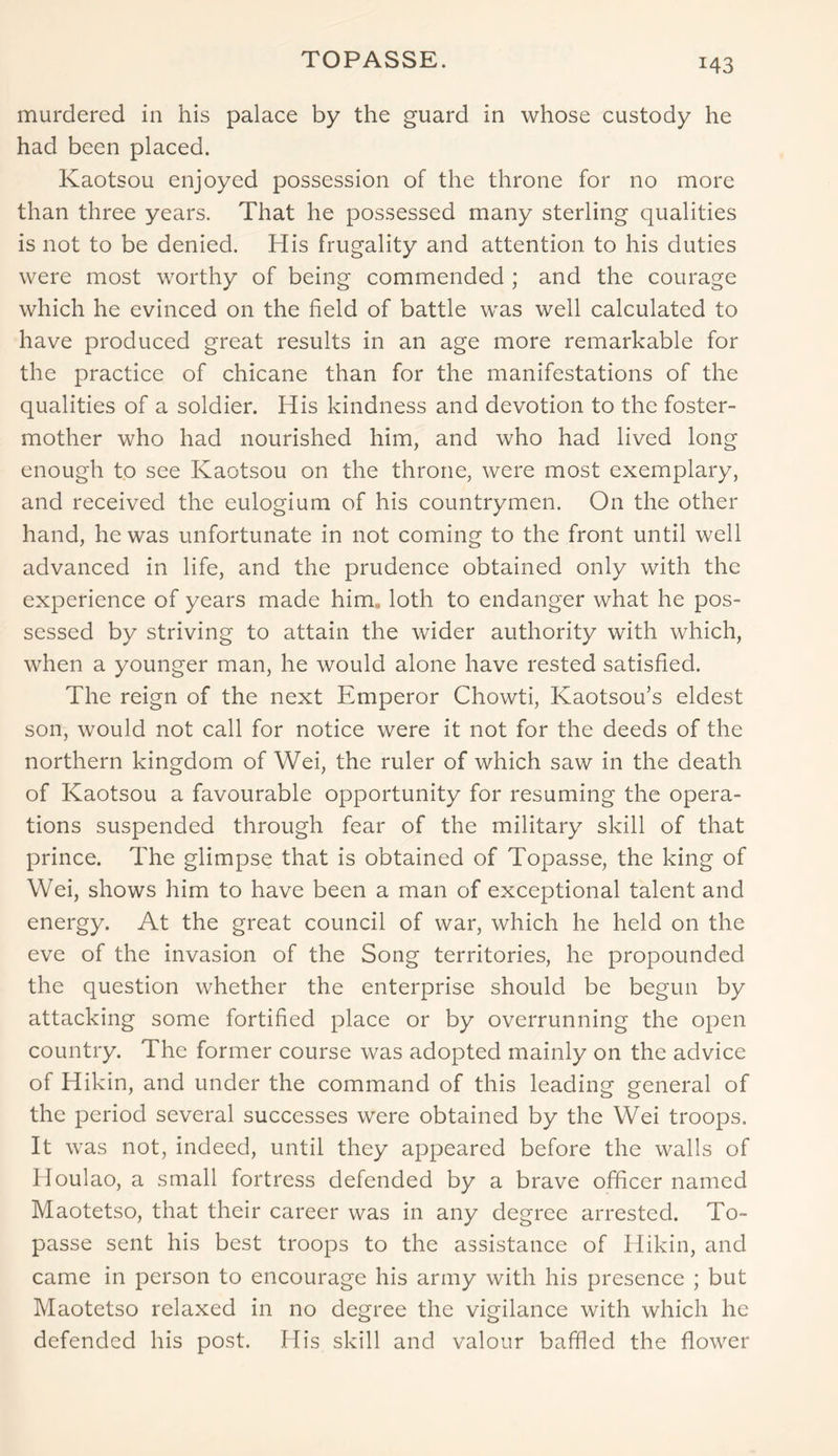 TOPASSE. murdered in his palace by the guard in whose custody he had been placed. Kaotsou enjoyed possession of the throne for no more than three years. That he possessed many sterling qualities is not to be denied. His frugality and attention to his duties were most worthy of being commended ; and the courage which he evinced on the field of battle was well calculated to have produced great results in an age more remarkable for the practice of chicane than for the manifestations of the qualities of a soldier. His kindness and devotion to the foster- mother who had nourished him, and who had lived long enough to see Kaotsou on the throne, were most exemplary, and received the eulogium of his countrymen. On the other hand, he was unfortunate in not coming to the front until well advanced in life, and the prudence obtained only with the experience of years made him, loth to endanger what he pos- sessed by striving to attain the wider authority with which, when a younger man, he would alone have rested satisfied. The reign of the next Emperor Chowti, Kaotsou’s eldest son, would not call for notice were it not for the deeds of the northern kingdom of Wei, the ruler of which saw in the death of Kaotsou a favourable opportunity for resuming the opera- tions suspended through fear of the military skill of that prince. The glimpse that is obtained of Topasse, the king of Wei, shows him to have been a man of exceptional talent and energy. At the great council of war, which he held on the eve of the invasion of the Song territories, he propounded the question whether the enterprise should be begun by attacking some fortified place or by overrunning the open country. The former course was adopted mainly on the advice of Hikin, and under the command of this leading general of the period several successes were obtained by the Wei troops. It was not, indeed, until they appeared before the walls of Houlao, a small fortress defended by a brave officer named Maotetso, that their career was in any degree arrested. To- passe sent his best troops to the assistance of Hikin, and came in person to encourage his army with his presence ; but Maotetso relaxed in no degree the vigilance with which he defended his post. His skill and valour baffled the flower
