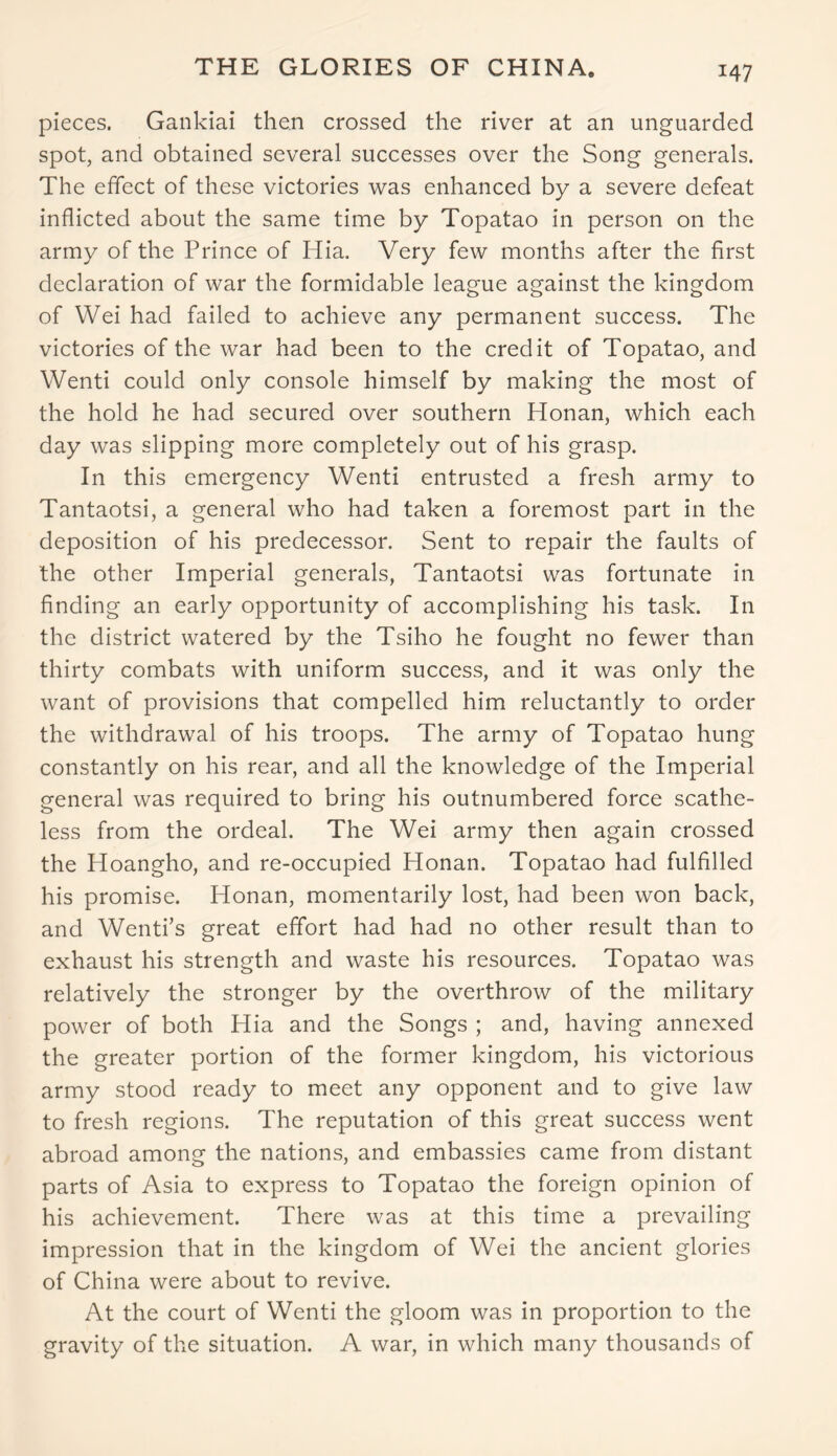 pieces. Gankiai then crossed the river at an unguarded spot, and obtained several successes over the Song generals. The effect of these victories was enhanced by a severe defeat inflicted about the same time by Topatao in person on the army of the Prince of Hia. Very few months after the first declaration of war the formidable league against the kingdom of Wei had failed to achieve any permanent success. The victories of the war had been to the credit of Topatao, and Wenti could only console himself by making the most of the hold he had secured over southern Honan, which each day was slipping more completely out of his grasp. In this emergency Wenti entrusted a fresh army to Tantaotsi, a general who had taken a foremost part in the deposition of his predecessor. Sent to repair the faults of the other Imperial generals, Tantaotsi was fortunate in finding an early opportunity of accomplishing his task. In the district watered by the Tsiho he fought no fewer than thirty combats with uniform success, and it was only the want of provisions that compelled him reluctantly to order the withdrawal of his troops. The army of Topatao hung constantly on his rear, and all the knowledge of the Imperial general was required to bring his outnumbered force scathe- less from the ordeal. The Wei army then again crossed the Hoangho, and re-occupied Honan. Topatao had fulfilled his promise. Honan, momentarily lost, had been won back, and Wentfs great effort had had no other result than to exhaust his strength and waste his resources. Topatao was relatively the stronger by the overthrow of the military power of both Hia and the Songs ; and, having annexed the greater portion of the former kingdom, his victorious army stood ready to meet any opponent and to give law to fresh regions. The reputation of this great success went abroad among the nations, and embassies came from distant parts of Asia to express to Topatao the foreign opinion of his achievement. There was at this time a prevailing impression that in the kingdom of Wei the ancient glories of China were about to revive. At the court of Wenti the gloom was in proportion to the gravity of the situation. A war, in which many thousands of