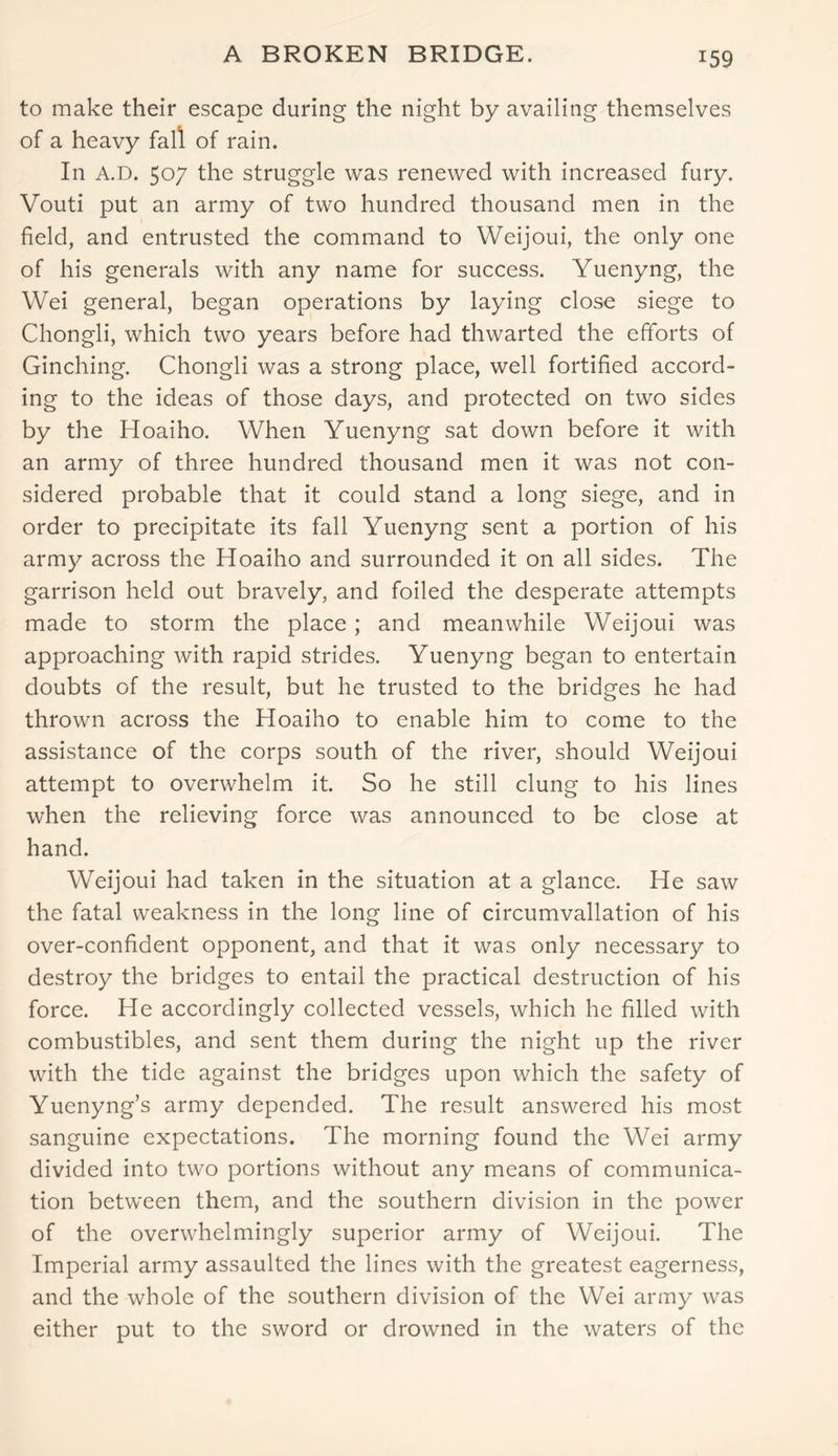 A BROKEN BRIDGE. to make their escape during the night by availing themselves of a heavy fall of rain. In A.D. 507 the struggle was renewed with increased fury. Vouti put an army of two hundred thousand men in the field, and entrusted the command to Weijoui, the only one of his generals with any name for success. Yuenyng, the Wei general, began operations by laying close siege to Chongli, which two years before had thwarted the efforts of Ginching. Chongli was a strong place, well fortified accord- ing to the ideas of those days, and protected on two sides by the Hoaiho. When Yuenyng sat down before it with an army of three hundred thousand men it was not con- sidered probable that it could stand a long siege, and in order to precipitate its fall Yuenyng sent a portion of his army across the Hoaiho and surrounded it on all sides. The garrison held out bravely, and foiled the desperate attempts made to storm the place ; and meanwhile Weijoui was approaching with rapid strides. Yuenyng began to entertain doubts of the result, but he trusted to the bridges he had thrown across the Hoaiho to enable him to come to the assistance of the corps south of the river, should Weijoui attempt to overwhelm it. So he still clung to his lines when the relieving force was announced to be close at hand. Weijoui had taken in the situation at a glance. He saw the fatal weakness in the long line of circumvallation of his over-confident opponent, and that it was only necessary to destroy the bridges to entail the practical destruction of his force. He accordingly collected vessels, which he filled with combustibles, and sent them during the night up the river with the tide against the bridges upon which the safety of Yuenyng’s army depended. The result answered his most sanguine expectations. The morning found the Wei army divided into two portions without any means of communica- tion between them, and the southern division in the power of the overwhelmingly superior army of Weijoui. The Imperial army assaulted the lines with the greatest eagerness, and the whole of the southern division of the Wei army was either put to the sword or drowned in the waters of the