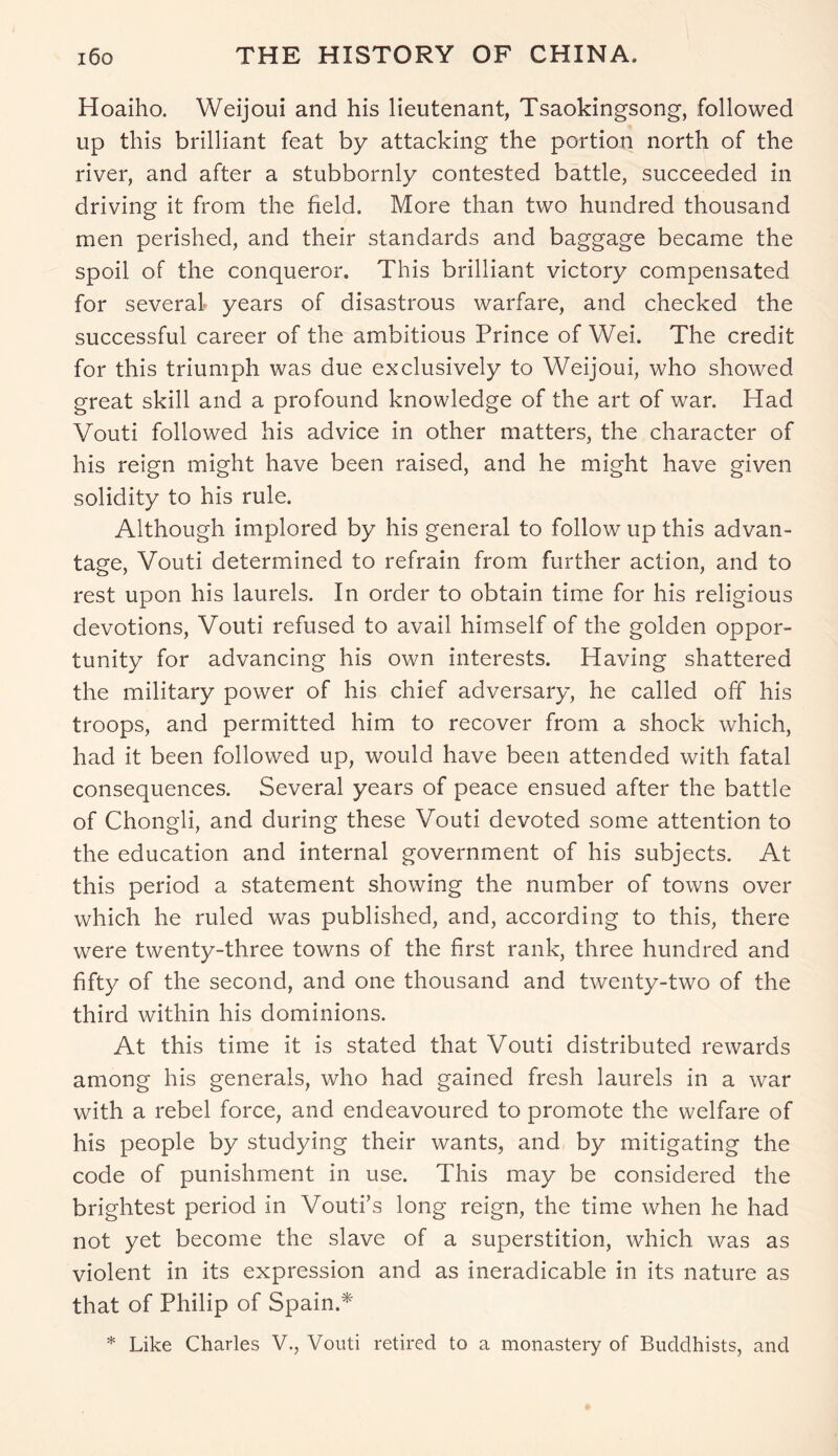 Hoaiho. Weijoui and his lieutenant, Tsaokingsong, followed up this brilliant feat by attacking the portion north of the river, and after a stubbornly contested battle, succeeded in driving it from the field. More than two hundred thousand men perished, and their standards and baggage became the spoil of the conqueror. This brilliant victory compensated for several years of disastrous warfare, and checked the successful career of the ambitious Prince of Wei. The credit for this triumph was due exclusively to Weijoui, who showed great skill and a profound knowledge of the art of war. Had Vouti followed his advice in other matters, the character of his reign might have been raised, and he might have given solidity to his rule. Although implored by his general to follow up this advan- tage, Vouti determined to refrain from further action, and to rest upon his laurels. In order to obtain time for his religious devotions, Vouti refused to avail himself of the golden oppor- tunity for advancing his own interests. Having shattered the military power of his chief adversary, he called off his troops, and permitted him to recover from a shock which, had it been followed up, would have been attended with fatal consequences. Several years of peace ensued after the battle of Chongli, and during these Vouti devoted some attention to the education and internal government of his subjects. At this period a statement showing the number of towns over which he ruled was published, and, according to this, there were twenty-three towns of the first rank, three hundred and fifty of the second, and one thousand and twenty-two of the third within his dominions. At this time it is stated that Vouti distributed rewards among his generals, who had gained fresh laurels in a war with a rebel force, and endeavoured to promote the welfare of his people by studying their wants, and by mitigating the code of punishment in use. This may be considered the brightest period in Vouti’s long reign, the time when he had not yet become the slave of a superstition, which was as violent in its expression and as ineradicable in its nature as that of Philip of Spain.* * Like Charles V., Vouti retired to a monastery of Buddhists, and