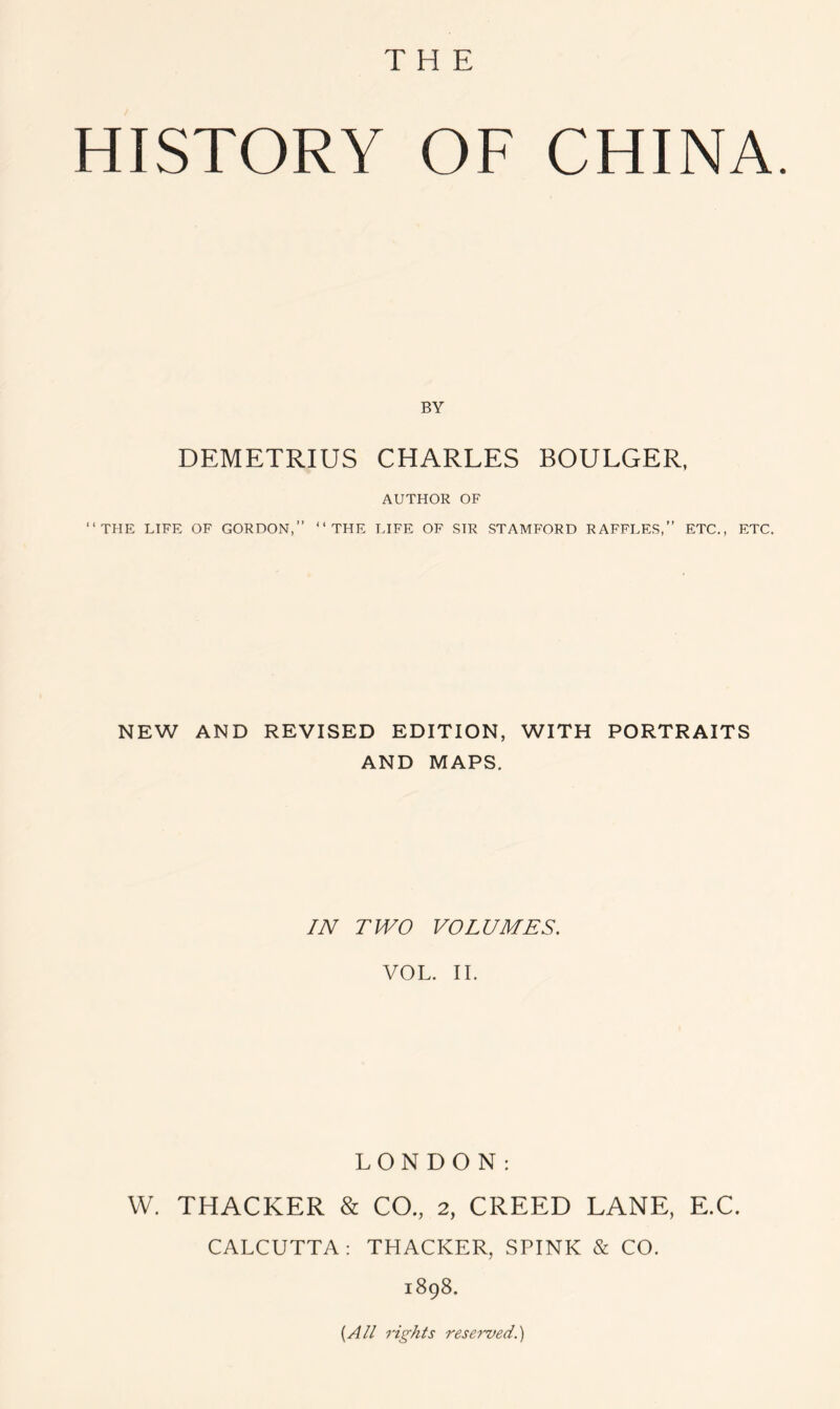 HISTORY OF CHINA. BY DEMETRIUS CHARLES BOULGER, AUTHOR OF “THE LIFE OF GORDON,” “THE LIFE OF SIR STAMFORD RAFFLES,” ETC., ETC. NEW AND REVISED EDITION, WITH PORTRAITS AND MAPS. IN TWO VOLUMES. VOL. II. LONDON: W. THACKER & CO., 2, CREED LANE, E.C. CALCUTTA: THACKER, SPINK & CO. 1898. {All rights reserved.)