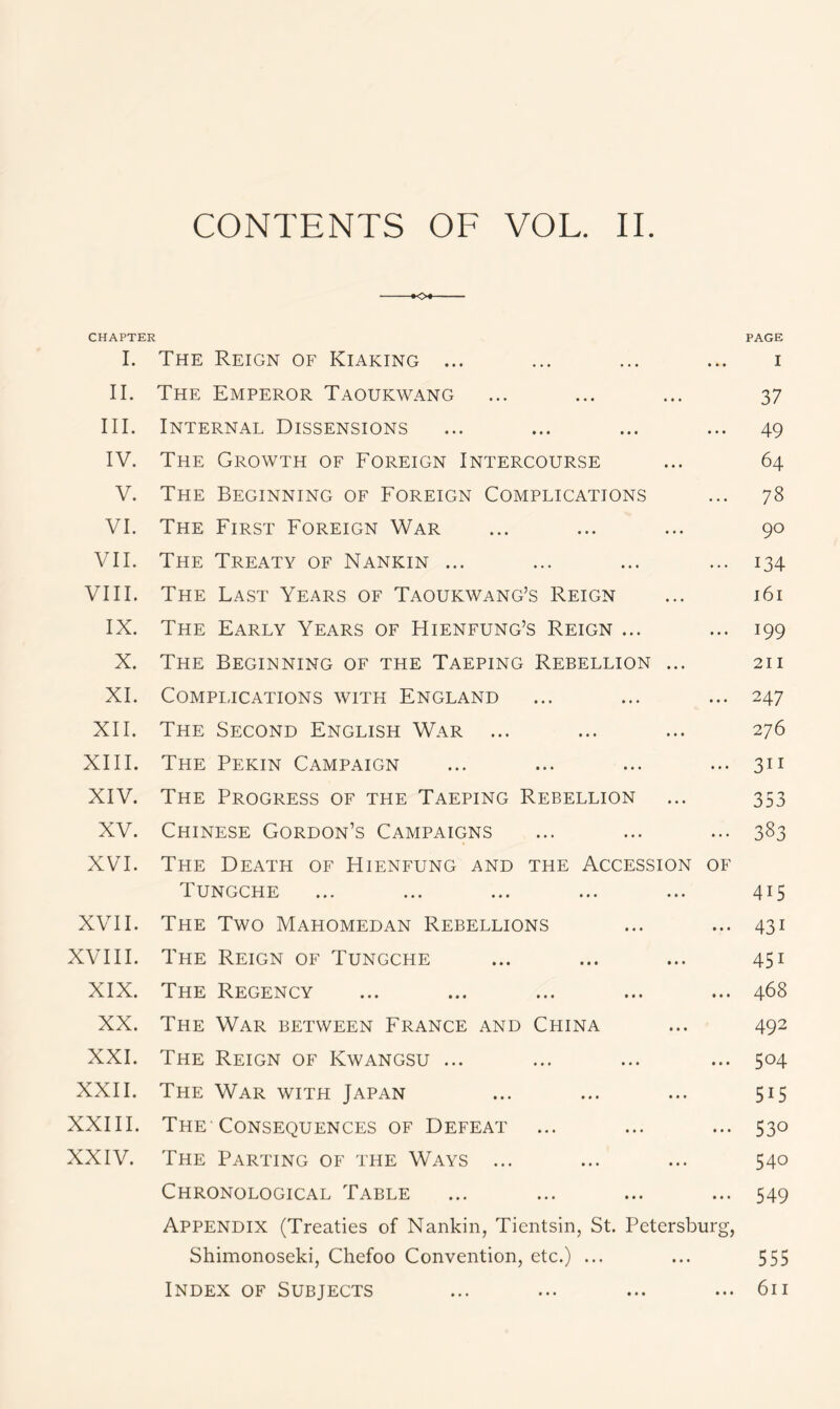 -*o+ CHAPTER I. The Reign of Kiaking ... II. The Emperor Taoukwang III. Internal Dissensions IV. The Growth of Foreign Intercourse V. The Beginning of Foreign Complications VI. The First Foreign War VII. The Treaty of Nankin ... VIII. The Last Years of Taoukwang’s Reign IX. The Early Years of Hienfung’s Reign ... X. The Beginning of the Taeping Rebellion ... XI. Complications with England XII. The Second English War ... XIII. The Pekin Campaign XIV. The Progress of the Taeping Rebellion XV. Chinese Gordon’s Campaigns XVI. The Death of Hienfung and the Accession of Tungche XVII. The Two Mahomedan Rebellions XVIII. The Reign of Tungche XIX. The Regency XX. The War between France and China XXI. The Reign of Kwangsu ... XXII. The War with Japan XXIII. The-Consequences of Defeat XXIV. The Parting of the Ways ... Chronological Table Appendix (Treaties of Nankin, Tientsin, St. Petersburg, Shimonoseki, Chefoo Convention, etc.) ... Index of Subjects PAGE I 37 49 64 78 90 134 161 199 211 247 276 311 353 383 4i5 43i 45i 468 492 5°4 5i5 530 540 549 555 611