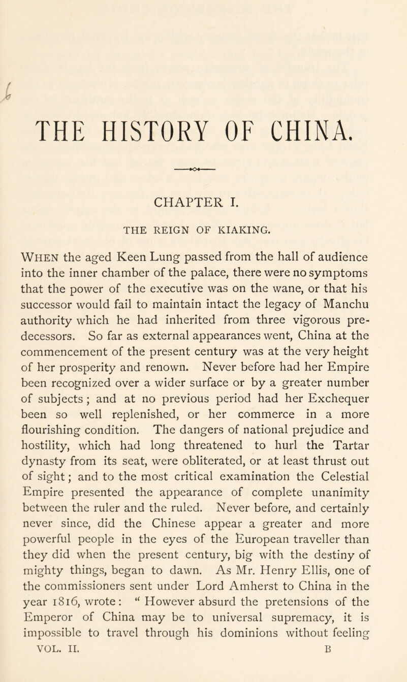 THE HISTORY OF CHINA. f CHAPTER I. THE REIGN OF KIAKING. When the aged Keen Lung passed from the hall of audience into the inner chamber of the palace, there were no symptoms that the power of the executive was on the wane, or that his successor would fail to maintain intact the legacy of Manchu authority which he had inherited from three vigorous pre- decessors. So far as external appearances went, China at the commencement of the present century was at the very height of her prosperity and renown. Never before had her Empire been recognized over a wider surface or by a greater number of subjects ; and at no previous period had her Exchequer been so well replenished, or her commerce in a more flourishing condition. The dangers of national prejudice and hostility, which had long threatened to hurl the Tartar dynasty from its seat, were obliterated, or at least thrust out of sight; and to the most critical examination the Celestial Empire presented the appearance of complete unanimity between the ruler and the ruled. Never before, and certainly never since, did the Chinese appear a greater and more powerful people in the eyes of the European traveller than they did when the present century, big with the destiny of mighty things, began to dawn. As Mr. Henry Ellis, one of the commissioners sent under Lord Amherst to China in the year 1816, wrote: “ However absurd the pretensions of the Emperor of China may be to universal supremacy, it is impossible to travel through his dominions without feeling