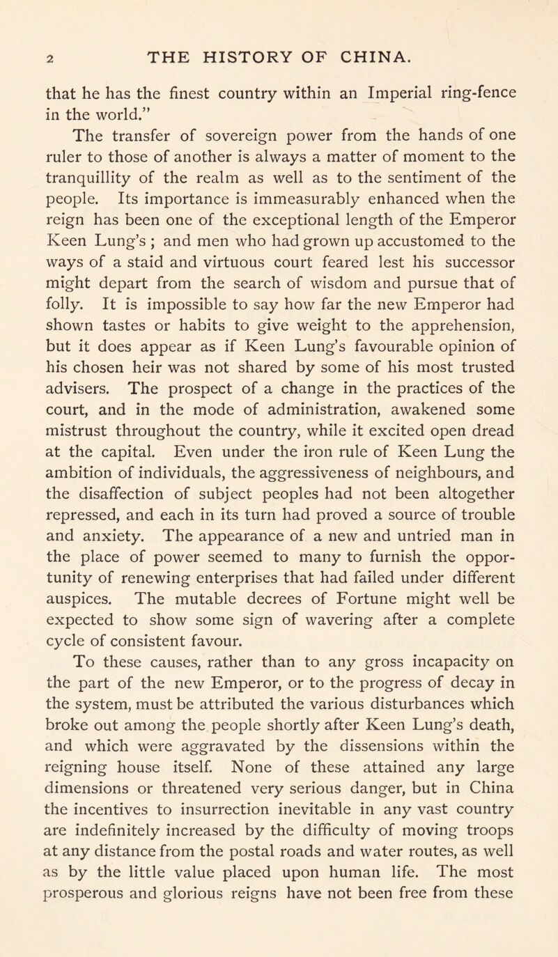 that he has the finest country within an Imperial ring-fence in the world.” The transfer of sovereign power from the hands of one ruler to those of another is always a matter of moment to the tranquillity of the realm as well as to the sentiment of the people. Its importance is immeasurably enhanced when the reign has been one of the exceptional length of the Emperor Keen Lung’s ; and men who had grown up accustomed to the ways of a staid and virtuous court feared lest his successor might depart from the search of wisdom and pursue that of folly. It is impossible to say how far the new Emperor had shown tastes or habits to give weight to the apprehension, but it does appear as if Keen Lung’s favourable opinion of his chosen heir was not shared by some of his most trusted advisers. The prospect of a change in the practices of the court, and in the mode of administration, awakened some mistrust throughout the country, while it excited open dread at the capital. Even under the iron rule of Keen Lung the ambition of individuals, the aggressiveness of neighbours, and the disaffection of subject peoples had not been altogether repressed, and each in its turn had proved a source of trouble and anxiety. The appearance of a new and untried man in the place of power seemed to many to furnish the oppor- tunity of renewing enterprises that had failed under different auspices. The mutable decrees of Fortune might well be expected to show some sign of wavering after a complete cycle of consistent favour. To these causes, rather than to any gross incapacity on the part of the new Emperor, or to the progress of decay in the system, must be attributed the various disturbances which broke out among the people shortly after Keen Lung’s death, and which were aggravated by the dissensions within the reigning house itself. None of these attained any large dimensions or threatened very serious danger, but in China the incentives to insurrection inevitable in any vast country are indefinitely increased by the difficulty of moving troops at any distance from the postal roads and water routes, as well as by the little value placed upon human life. The most prosperous and glorious reigns have not been free from these