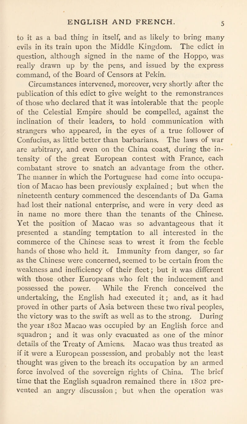 ENGLISH AND FRENCH. to it as a bad thing in itself, and as likely to bring many evils in its train upon the Middle Kingdom. The edict in question, although signed in the name of the Hoppo, was really drawn up by the pens, and issued by the express command, of the Board of Censors at Pekin. Circumstances intervened, moreover, very shortly after the publication of this edict to give weight to the remonstrances of those who declared that it was intolerable that the people of the Celestial Empire should be compelled, against the inclination of their leaders, to hold communication with strangers who appeared, in the eyes of a true follower of Confucius, as little better than barbarians. The laws of war are arbitrary, and even on the China coast, during the in- tensity of the great European contest with France, each combatant strove to snatch an advantage from the other. The manner in which the Portuguese had come into occupa- tion of Macao has been previously explained ; but when the nineteenth century commenced the descendants of Da Gama had lost their national enterprise, and were in very deed as in name no more there than the tenants of the Chinese. Yet the position of Macao was so advantageous that it presented a standing temptation to all interested in the commerce of the Chinese seas to wrest it from the feeble hands of those who held it. Immunity from danger, so far as the Chinese were concerned, seemed to be certain from the weakness and inefficiency of their fleet; but it was different with those other Europeans who felt the inducement and possessed the power. While the French conceived the undertaking, the English had executed it; and, as it had proved in other parts of Asia between these two rival peoples, the victory was to the swift as well as to the strong. During the year 1802 Macao was occupied by an English force and squadron ; and it was only evacuated as one of the minor details of the Treaty of Amiens. Macao was thus treated as if it were a European possession, and probably not the least thought was given to the breach its occupation by an armed force involved of the sovereign rights of China. The brief time that the English squadron remained there in 1802 pre- vented an angry discussion ; but when the operation was