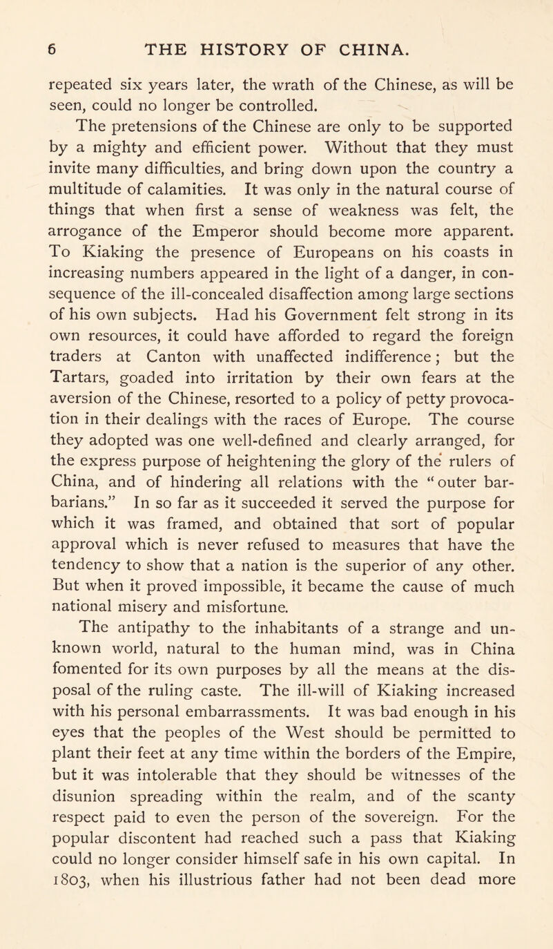repeated six years later, the wrath of the Chinese, as will be seen, could no longer be controlled. The pretensions of the Chinese are only to be supported by a mighty and efficient power. Without that they must invite many difficulties, and bring down upon the country a multitude of calamities. It was only in the natural course of things that when first a sense of weakness was felt, the arrogance of the Emperor should become more apparent. To Kiaking the presence of Europeans on his coasts in increasing numbers appeared in the light of a danger, in con- sequence of the ill-concealed disaffection among large sections of his own subjects. Had his Government felt strong in its own resources, it could have afforded to regard the foreign traders at Canton with unaffected indifference; but the Tartars, goaded into irritation by their own fears at the aversion of the Chinese, resorted to a policy of petty provoca- tion in their dealings with the races of Europe. The course they adopted was one well-defined and clearly arranged, for the express purpose of heightening the glory of the rulers of China, and of hindering all relations with the “ outer bar- barians.” In so far as it succeeded it served the purpose for which it was framed, and obtained that sort of popular approval which is never refused to measures that have the tendency to show that a nation is the superior of any other. But when it proved impossible, it became the cause of much national misery and misfortune. The antipathy to the inhabitants of a strange and un- known world, natural to the human mind, was in China fomented for its own purposes by all the means at the dis- posal of the ruling caste. The ill-will of Kiaking increased with his personal embarrassments. It was bad enough in his eyes that the peoples of the West should be permitted to plant their feet at any time within the borders of the Empire, but it was intolerable that they should be witnesses of the disunion spreading within the realm, and of the scanty respect paid to even the person of the sovereign. For the popular discontent had reached such a pass that Kiaking could no longer consider himself safe in his own capital. In 1803, when his illustrious father had not been dead more