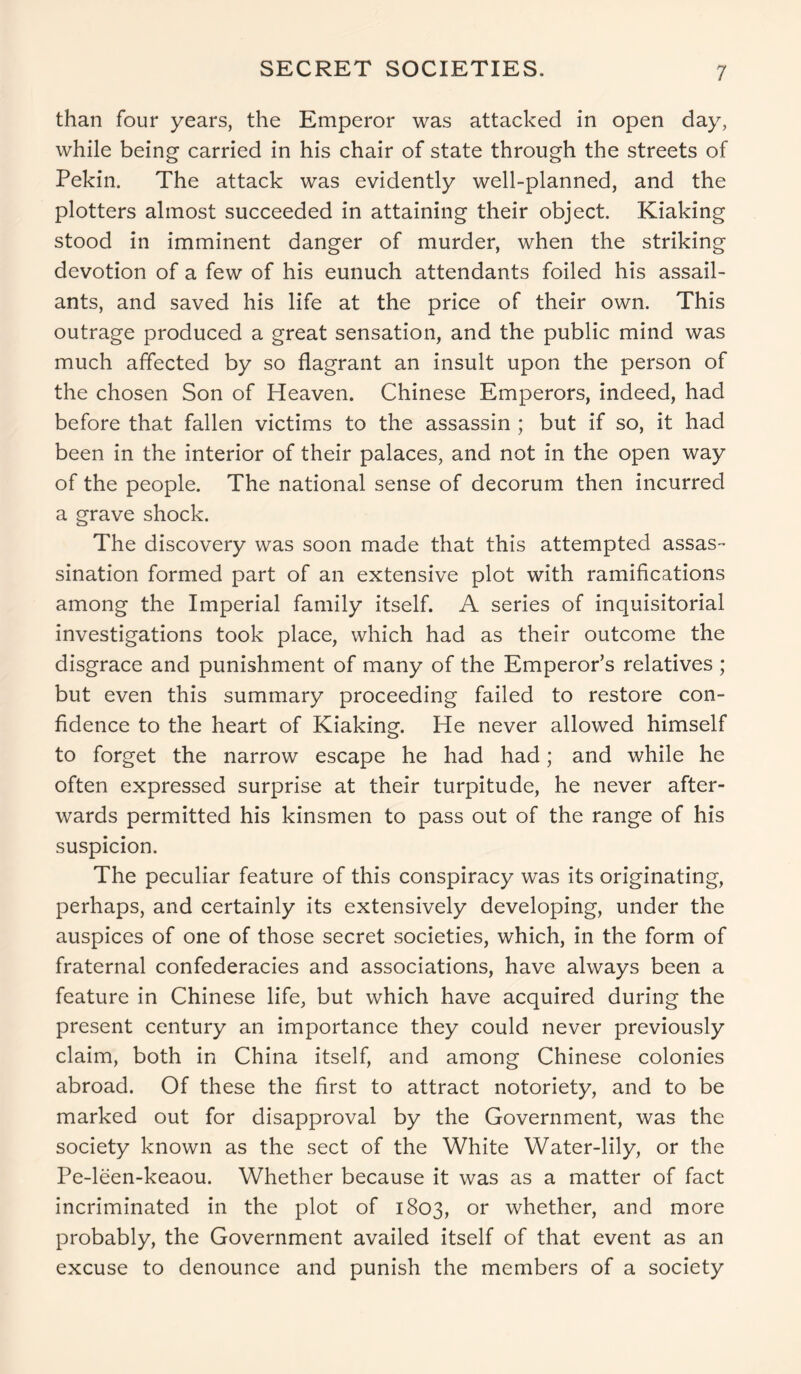 SECRET SOCIETIES. than four years, the Emperor was attacked in open day, while being carried in his chair of state through the streets of Pekin. The attack was evidently well-planned, and the plotters almost succeeded in attaining their object. Kiaking stood in imminent danger of murder, when the striking devotion of a few of his eunuch attendants foiled his assail- ants, and saved his life at the price of their own. This outrage produced a great sensation, and the public mind was much affected by so flagrant an insult upon the person of the chosen Son of Heaven. Chinese Emperors, indeed, had before that fallen victims to the assassin ; but if so, it had been in the interior of their palaces, and not in the open way of the people. The national sense of decorum then incurred a grave shock. The discovery was soon made that this attempted assas- sination formed part of an extensive plot with ramifications among the Imperial family itself. A series of inquisitorial investigations took place, which had as their outcome the disgrace and punishment of many of the Emperor’s relatives ; but even this summary proceeding failed to restore con- fidence to the heart of Kiaking. He never allowed himself to forget the narrow escape he had had; and while he often expressed surprise at their turpitude, he never after- wards permitted his kinsmen to pass out of the range of his suspicion. The peculiar feature of this conspiracy was its originating, perhaps, and certainly its extensively developing, under the auspices of one of those secret societies, which, in the form of fraternal confederacies and associations, have always been a feature in Chinese life, but which have acquired during the present century an importance they could never previously claim, both in China itself, and among Chinese colonies abroad. Of these the first to attract notoriety, and to be marked out for disapproval by the Government, was the society known as the sect of the White Water-lily, or the Pe-leen-keaou. Whether because it was as a matter of fact incriminated in the plot of 1803, or whether, and more probably, the Government availed itself of that event as an excuse to denounce and punish the members of a society