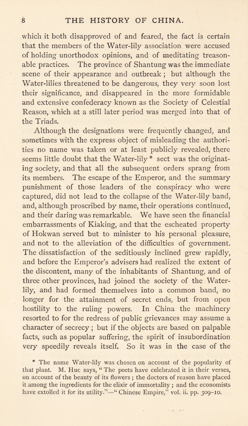 which it both disapproved of and feared, the fact is certain that the members of the Water-lily association were accused of holding unorthodox opinions, and of meditating treason- able practices. The province of Shantung was the immediate scene of their appearance and outbreak ; but although the Water-lilies threatened to be dangerous, they very soon lost their significance, and disappeared in the more formidable and extensive confederacy known as the Society of Celestial Reason, which at a still later period was merged into that of the Triads. Although the designations were frequently changed, and sometimes with the express object of misleading the authori- ties no name was taken or at least publicly revealed, there seems little doubt that the Water-lily * sect was the originat- ing society, and that all the subsequent orders sprang from its members. The escape of the Emperor, and the summary punishment of those leaders of the conspiracy who were captured, did not lead to the collapse of the Water-lily band, and, although proscribed by name, their operations continued, and their daring was remarkable. We have seen the financial embarrassments of Kiaking, and that the escheated property of Hokwan served but to minister to his personal pleasure, and not to the alleviation of the difficulties of government. The dissatisfaction of the seditiously inclined grew rapidly, and before the Emperor’s advisers had realized the extent of the discontent, many of the inhabitants of Shantung, and of three other provinces, had joined the society of the Water- lily, and had formed themselves into a common band, no longer for the attainment of secret ends, but from open hostility to the ruling powers. In China the machinery resorted to for the redress of public grievances may assume a character of secrecy ; but if the objects are based on palpable facts, such as popular suffering, the spirit of insubordination very speedily reveals itself. So it was in the case of the * The name Water-lily was chosen on account of the popularity of that plant. M. Hue says, “ The poets have celebrated it in their verses, on account of the beauty of its flowers ; the doctors of reason have placed it among the ingredients for the elixir of immortality ; and the economists have extolled it for its utility.”—“ Chinese Empire,” vol. ii. pp. 309-10.