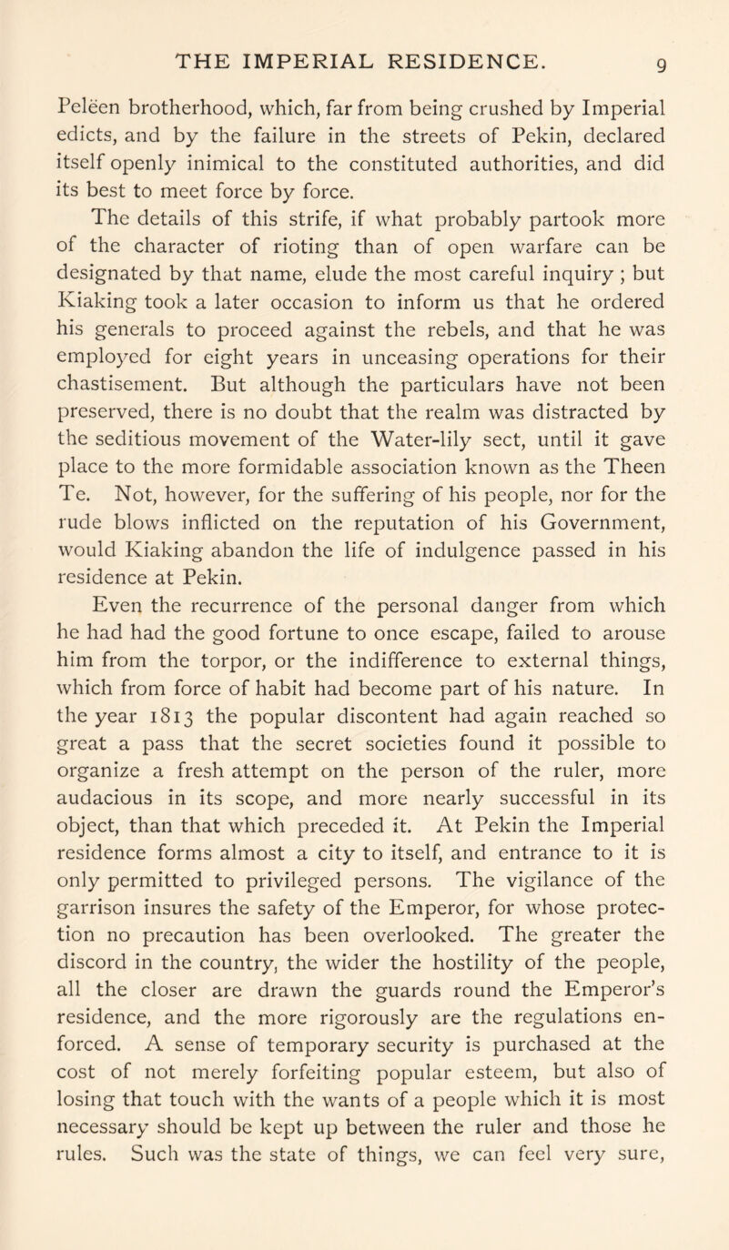 THE IMPERIAL RESIDENCE. Peleen brotherhood, which, far from being crushed by Imperial edicts, and by the failure in the streets of Pekin, declared itself openly inimical to the constituted authorities, and did its best to meet force by force. The details of this strife, if what probably partook more of the character of rioting than of open warfare can be designated by that name, elude the most careful inquiry ; but Kiaking took a later occasion to inform us that he ordered his generals to proceed against the rebels, and that he was employed for eight years in unceasing operations for their chastisement. But although the particulars have not been preserved, there is no doubt that the realm was distracted by the seditious movement of the Water-lily sect, until it gave place to the more formidable association known as the Theen Te. Not, however, for the suffering of his people, nor for the rude blows inflicted on the reputation of his Government, would Kiaking abandon the life of indulgence passed in his residence at Pekin. Even the recurrence of the personal danger from which he had had the good fortune to once escape, failed to arouse him from the torpor, or the indifference to external things, which from force of habit had become part of his nature. In the year 1813 the popular discontent had again reached so great a pass that the secret societies found it possible to organize a fresh attempt on the person of the ruler, more audacious in its scope, and more nearly successful in its object, than that which preceded it. At Pekin the Imperial residence forms almost a city to itself, and entrance to it is only permitted to privileged persons. The vigilance of the garrison insures the safety of the Emperor, for whose protec- tion no precaution has been overlooked. The greater the discord in the country, the wider the hostility of the people, all the closer are drawn the guards round the Emperor’s residence, and the more rigorously are the regulations en- forced. A sense of temporary security is purchased at the cost of not merely forfeiting popular esteem, but also of losing that touch with the wants of a people which it is most necessary should be kept up between the ruler and those he rules. Such was the state of things, we can feel very sure,