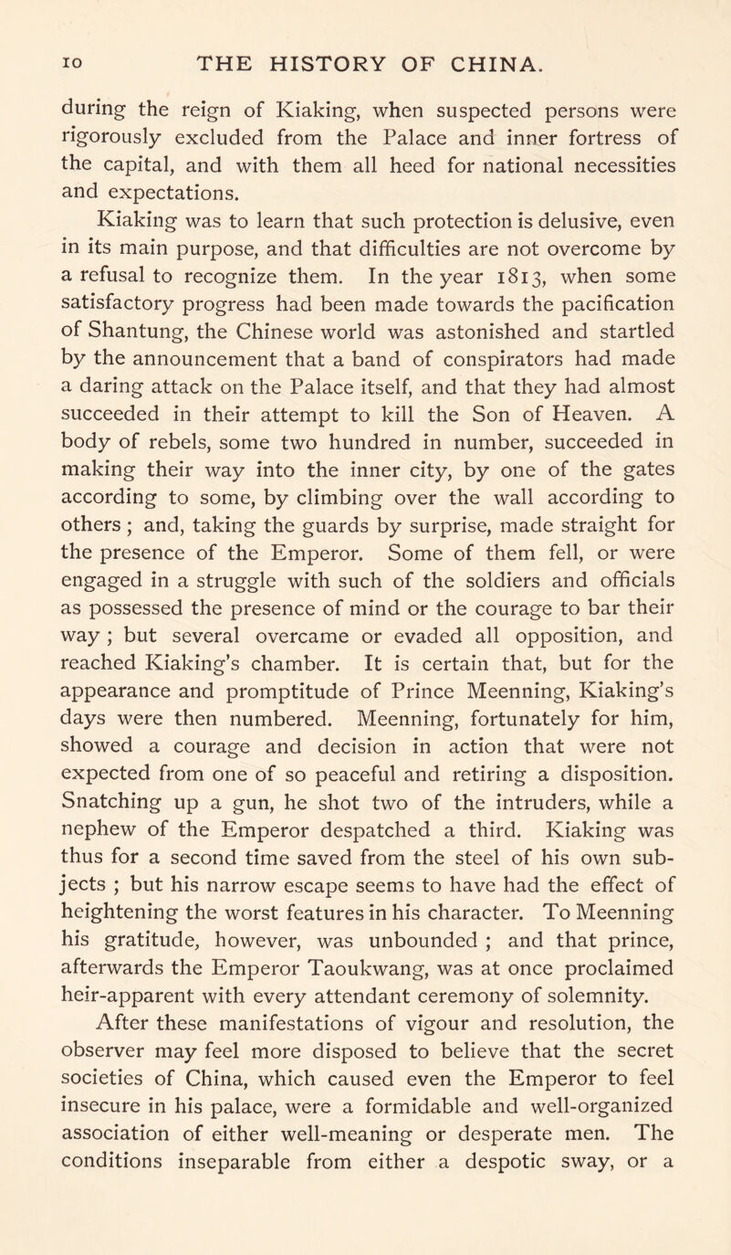 during the reign of Kiaking, when suspected persons were rigorously excluded from the Palace and inner fortress of the capital, and with them all heed for national necessities and expectations. Kiaking was to learn that such protection is delusive, even in its main purpose, and that difficulties are not overcome by a refusal to recognize them. In the year 1813, when some satisfactory progress had been made towards the pacification of Shantung, the Chinese world was astonished and startled by the announcement that a band of conspirators had made a daring attack on the Palace itself, and that they had almost succeeded in their attempt to kill the Son of Heaven. A body of rebels, some two hundred in number, succeeded in making their way into the inner city, by one of the gates according to some, by climbing over the wall according to others; and, taking the guards by surprise, made straight for the presence of the Emperor. Some of them fell, or were engaged in a struggle with such of the soldiers and officials as possessed the presence of mind or the courage to bar their way ; but several overcame or evaded all opposition, and reached Kiaking’s chamber. It is certain that, but for the appearance and promptitude of Prince Meenning, Kiaking’s days were then numbered. Meenning, fortunately for him, showed a courage and decision in action that were not expected from one of so peaceful and retiring a disposition. Snatching up a gun, he shot two of the intruders, while a nephew of the Emperor despatched a third. Kiaking was thus for a second time saved from the steel of his own sub- jects ; but his narrow escape seems to have had the effect of heightening the worst features in his character. To Meenning his gratitude, however, was unbounded ; and that prince, afterwards the Emperor Taoukwang, was at once proclaimed heir-apparent with every attendant ceremony of solemnity. After these manifestations of vigour and resolution, the observer may feel more disposed to believe that the secret societies of China, which caused even the Emperor to feel insecure in his palace, were a formidable and well-organized association of either well-meaning or desperate men. The conditions inseparable from either a despotic sway, or a