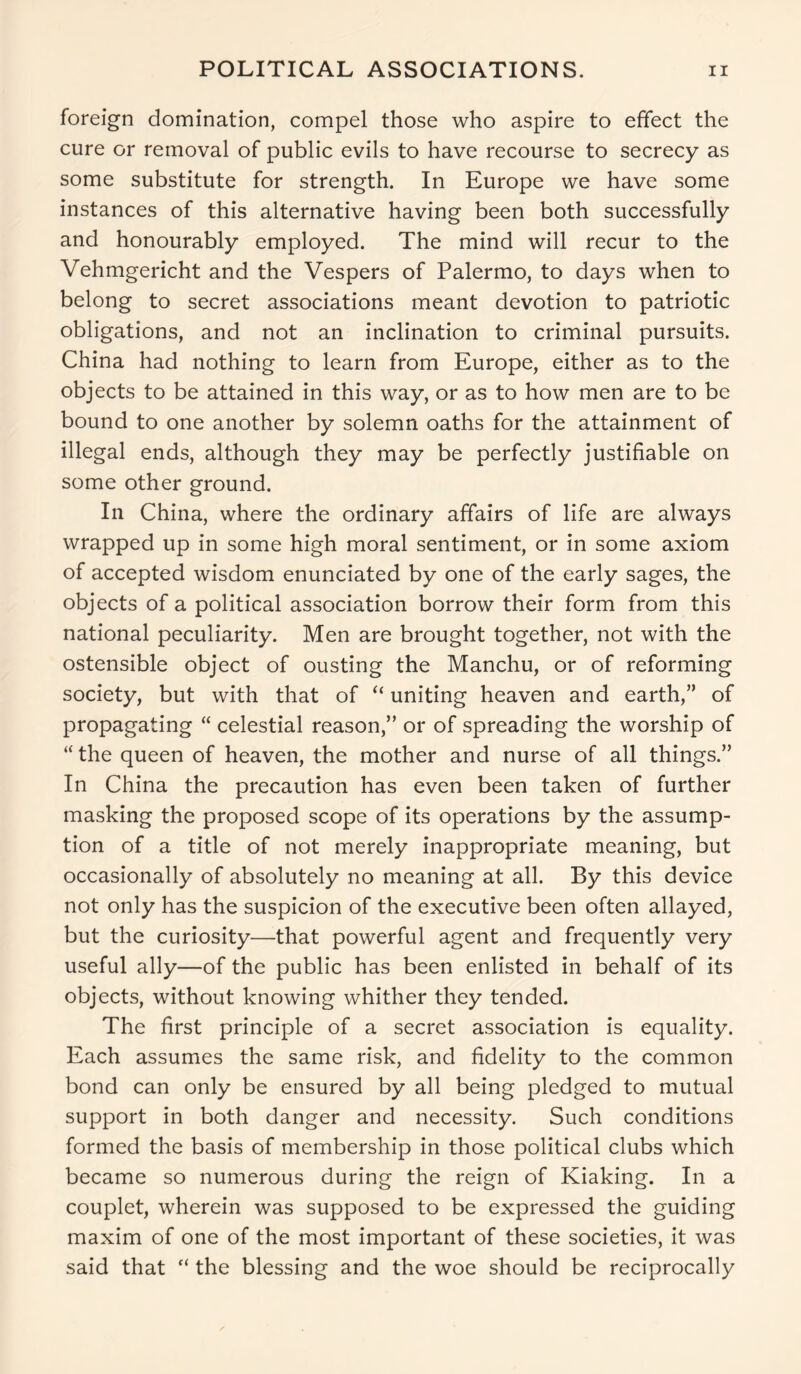 foreign domination, compel those who aspire to effect the cure or removal of public evils to have recourse to secrecy as some substitute for strength. In Europe we have some instances of this alternative having been both successfully and honourably employed. The mind will recur to the Vehmgericht and the Vespers of Palermo, to days when to belong to secret associations meant devotion to patriotic obligations, and not an inclination to criminal pursuits. China had nothing to learn from Europe, either as to the objects to be attained in this way, or as to how men are to be bound to one another by solemn oaths for the attainment of illegal ends, although they may be perfectly justifiable on some other ground. In China, where the ordinary affairs of life are always wrapped up in some high moral sentiment, or in some axiom of accepted wisdom enunciated by one of the early sages, the objects of a political association borrow their form from this national peculiarity. Men are brought together, not with the ostensible object of ousting the Manchu, or of reforming society, but with that of “ uniting heaven and earth,” of propagating “ celestial reason,” or of spreading the worship of “ the queen of heaven, the mother and nurse of all things.” In China the precaution has even been taken of further masking the proposed scope of its operations by the assump- tion of a title of not merely inappropriate meaning, but occasionally of absolutely no meaning at all. By this device not only has the suspicion of the executive been often allayed, but the curiosity—that powerful agent and frequently very useful ally—of the public has been enlisted in behalf of its objects, without knowing whither they tended. The first principle of a secret association is equality. Each assumes the same risk, and fidelity to the common bond can only be ensured by all being pledged to mutual support in both danger and necessity. Such conditions formed the basis of membership in those political clubs which became so numerous during the reign of Kiaking. In a couplet, wherein was supposed to be expressed the guiding maxim of one of the most important of these societies, it was said that “ the blessing and the woe should be reciprocally