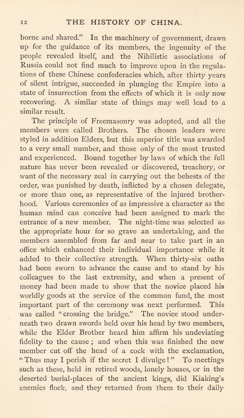 borne and shared.” In the machinery of government, drawn up for the guidance of its members, the ingenuity of the people revealed itself, and the Nihilistic associations of Russia could not find much to improve upon in the regula- tions of these Chinese confederacies which, after thirty years of silent intrigue, succeeded in plunging the Empire into a state of insurrection from the effects of which it is only now recovering. A similar state of things may well lead to a similar result. The principle of Freemasonry was adopted, and all the members were called Brothers. The chosen leaders were styled in addition Elders, but this superior title was awarded to a very small number, and those only of the most trusted and experienced. Bound together by laws of which the full nature has never been revealed or discovered, treachery, or want of the necessary zeal in carrying out the behests of the order, was punished by death, inflicted by a chosen delegate, or more than one, as representative of the injured brother- hood. Various ceremonies of as impressive a character as the human mind can conceive had been assigned to mark the entrance of a new member. The night-time was selected as the appropriate hour for so grave an undertaking, and the members assembled from far and near to take part in an office which enhanced their individual importance while it added to their collective strength. When thirty-six oaths had been sworn to advance the cause and to stand by his colleagues to the last extremity, and when a present of money had been made to show that the novice placed his worldly goods at the service of the common fund, the most important part of the ceremony was next performed. This was called “crossing the bridge.” The novice stood under- neath two drawn swords held over his head by two members, while the Elder Brother heard him affirm his undeviating fidelity to the cause ; and when this was finished the new member cut off the head of a cock with the exclamation, “Thus may I perish if the secret I divulge!” To meetings such as these, held in retired woods, lonely houses, or in the deserted burial-places of the ancient kings, did Kiaking’s enemies flock, and they returned from them to their daily