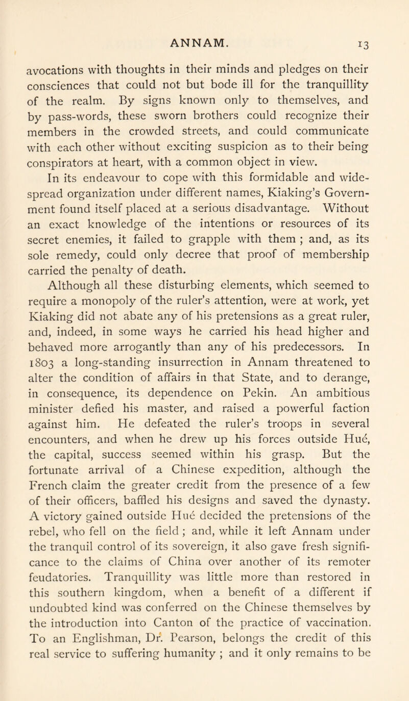 ANNAM. avocations with thoughts in their minds and pledges on their consciences that could not but bode ill for the tranquillity of the realm. By signs known only to themselves, and by pass-words, these sworn brothers could recognize their members in the crowded streets, and could communicate with each other without exciting suspicion as to their being conspirators at heart, with a common object in view. In its endeavour to cope with this formidable and wide- spread organization under different names, Kiaking’s Govern- ment found itself placed at a serious disadvantage. Without an exact knowledge of the intentions or resources of its secret enemies, it failed to grapple with them ; and, as its sole remedy, could only decree that proof of membership carried the penalty of death. Although all these disturbing elements, which seemed to require a monopoly of the ruler’s attention, were at work, yet Kiaking did not abate any of his pretensions as a great ruler, and, indeed, in some ways he carried his head higher and behaved more arrogantly than any of his predecessors. In 1803 a long-standing insurrection in Annam threatened to alter the condition of affairs in that State, and to derange, in consequence, its dependence on Pekin. An ambitious minister defied his master, and raised a powerful faction against him. He defeated the ruler’s troops in several encounters, and when he drew up his forces outside Hue, the capital, success seemed within his grasp. But the fortunate arrival of a Chinese expedition, although the French claim the greater credit from the presence of a few of their officers, baffled his designs and saved the dynasty. A victory gained outside Hue decided the pretensions of the rebel, who fell on the field ; and, while it left Annam under the tranquil control of its sovereign, it also gave fresh signifi- cance to the claims of China over another of its remoter feudatories. Tranquillity was little more than restored in this southern kingdom, when a benefit of a different if undoubted kind was conferred on the Chinese themselves by the introduction into Canton of the practice of vaccination. To an Englishman, Dr. Pearson, belongs the credit of this real service to suffering humanity ; and it only remains to be