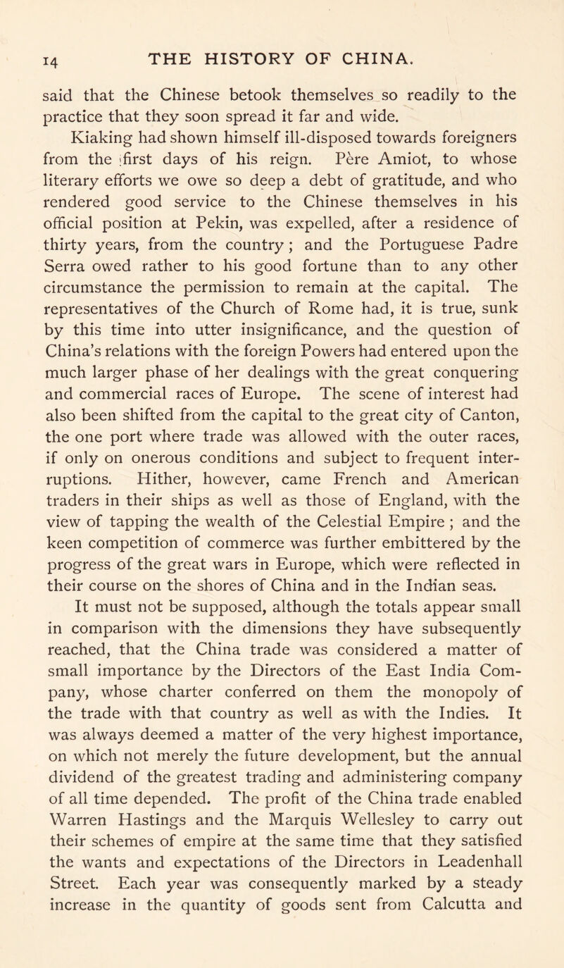 said that the Chinese betook themselves so readily to the practice that they soon spread it far and wide. Kiaking had shown himself ill-disposed towards foreigners from the jfirst days of his reign. Pere Amiot, to whose literary efforts we owe so deep a debt of gratitude, and who rendered good service to the Chinese themselves in his official position at Pekin, was expelled, after a residence of thirty years, from the country ; and the Portuguese Padre Serra owed rather to his good fortune than to any other circumstance the permission to remain at the capital. The representatives of the Church of Rome had, it is true, sunk by this time into utter insignificance, and the question of China’s relations with the foreign Powers had entered upon the much larger phase of her dealings with the great conquering and commercial races of Europe. The scene of interest had also been shifted from the capital to the great city of Canton, the one port where trade was allowed with the outer races, if only on onerous conditions and subject to frequent inter- ruptions. Hither, however, came French and American traders in their ships as well as those of England, with the view of tapping the wealth of the Celestial Empire ; and the keen competition of commerce was further embittered by the progress of the great wars in Europe, which were reflected in their course on the shores of China and in the Indian seas. It must not be supposed, although the totals appear small in comparison with the dimensions they have subsequently reached, that the China trade was considered a matter of small importance by the Directors of the East India Com- pany, whose charter conferred on them the monopoly of the trade with that country as well as with the Indies. It was always deemed a matter of the very highest importance, on which not merely the future development, but the annual dividend of the greatest trading and administering company of all time depended. The profit of the China trade enabled Warren Hastings and the Marquis Wellesley to carry out their schemes of empire at the same time that they satisfied the wants and expectations of the Directors in Leadenhall Street. Each year was consequently marked by a steady increase in the quantity of goods sent from Calcutta and