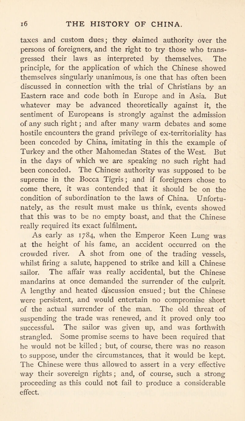 taxes and custom dues; they daimed authority over the persons of foreigners, and the right to try those who trans- gressed their laws as interpreted by themselves. The principle, for the application of which the Chinese showed themselves singularly unanimous, is one that has often been discussed in connection with the trial of Christians by an Eastern race and code both in Europe and in Asia. But whatever may be advanced theoretically against it, the sentiment of Europeans is strongly against the admission of any such right; and after many warm debates and some hostile encounters the grand privilege of ex-territoriality has been conceded by China, imitating in this the example of Turkey and the other Mahomedan States of the West. But in the days of which we are speaking no such right had been conceded. The Chinese authority was supposed to be supreme in the Bocca Tigris; and if foreigners chose to come there, it was contended that it should be on the condition of subordination to the laws of China. Unfortu- nately, as the result must make us think, events showed that this was to be no empty boast, and that the Chinese really required its exact fulfilment. As early as 1784, when the Emperor Keen Lung was at the height of his fame, an accident occurred on the crowded river. A shot from one of the trading vessels, whilst firing a salute, happened to strike and kill a Chinese sailor. The affair was really accidental, but the Chinese mandarins at once demanded the surrender of the culprit. A lengthy and heated discussion ensued; but the Chinese were persistent, and would entertain no compromise short of the actual surrender of the man. The old threat of suspending the trade was renewed, and it proved only too successful. The sailor was given up, and was forthwith strangled. Some promise seems to have been required that he would not be killed ; but, of course, there was no reason to suppose, under the circumstances, that it would be kept. The Chinese were thus allowed to assert in a very effective way their sovereign rights ; and, of course, such a strong proceeding as this could not fail to produce a considerable effect.