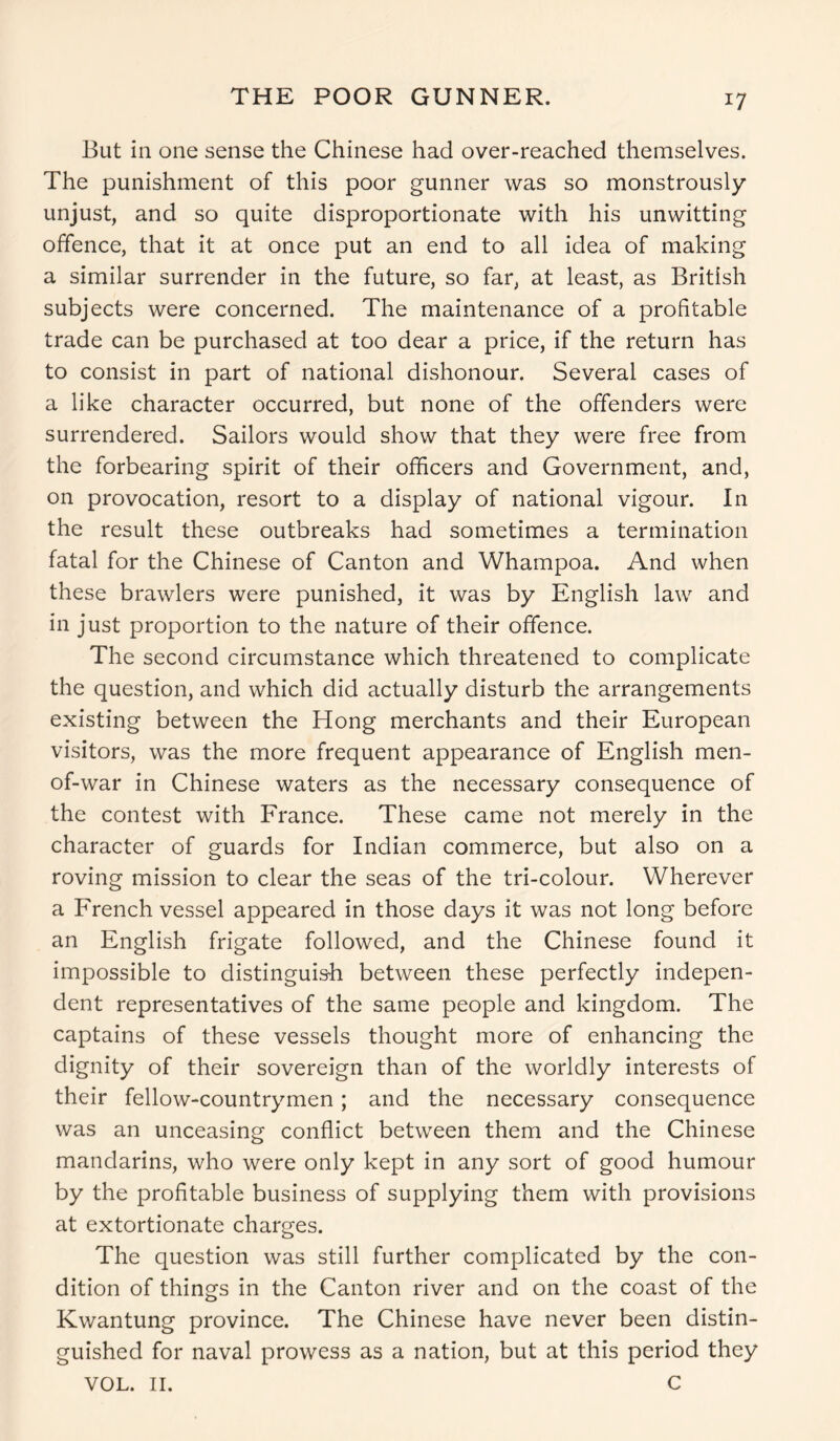 THE POOR GUNNER. *7 But in one sense the Chinese had over-reached themselves. The punishment of this poor gunner was so monstrously unjust, and so quite disproportionate with his unwitting offence, that it at once put an end to all idea of making a similar surrender in the future, so far, at least, as British subjects were concerned. The maintenance of a profitable trade can be purchased at too dear a price, if the return has to consist in part of national dishonour. Several cases of a like character occurred, but none of the offenders were surrendered. Sailors would show that they were free from the forbearing spirit of their officers and Government, and, on provocation, resort to a display of national vigour. In the result these outbreaks had sometimes a termination fatal for the Chinese of Canton and Whampoa. And when these brawlers were punished, it was by English law and in just proportion to the nature of their offence. The second circumstance which threatened to complicate the question, and which did actually disturb the arrangements existing between the Hong merchants and their European visitors, was the more frequent appearance of English men- of-war in Chinese waters as the necessary consequence of the contest with France. These came not merely in the character of guards for Indian commerce, but also on a roving mission to clear the seas of the tri-colour. Wherever a French vessel appeared in those days it was not long before an English frigate followed, and the Chinese found it impossible to distinguish between these perfectly indepen- dent representatives of the same people and kingdom. The captains of these vessels thought more of enhancing the dignity of their sovereign than of the worldly interests of their fellow-countrymen; and the necessary consequence was an unceasing conflict between them and the Chinese mandarins, who were only kept in any sort of good humour by the profitable business of supplying them with provisions at extortionate charges. The question was still further complicated by the con- dition of things in the Canton river and on the coast of the Kwantung province. The Chinese have never been distin- guished for naval prowess as a nation, but at this period they VOL. II. C