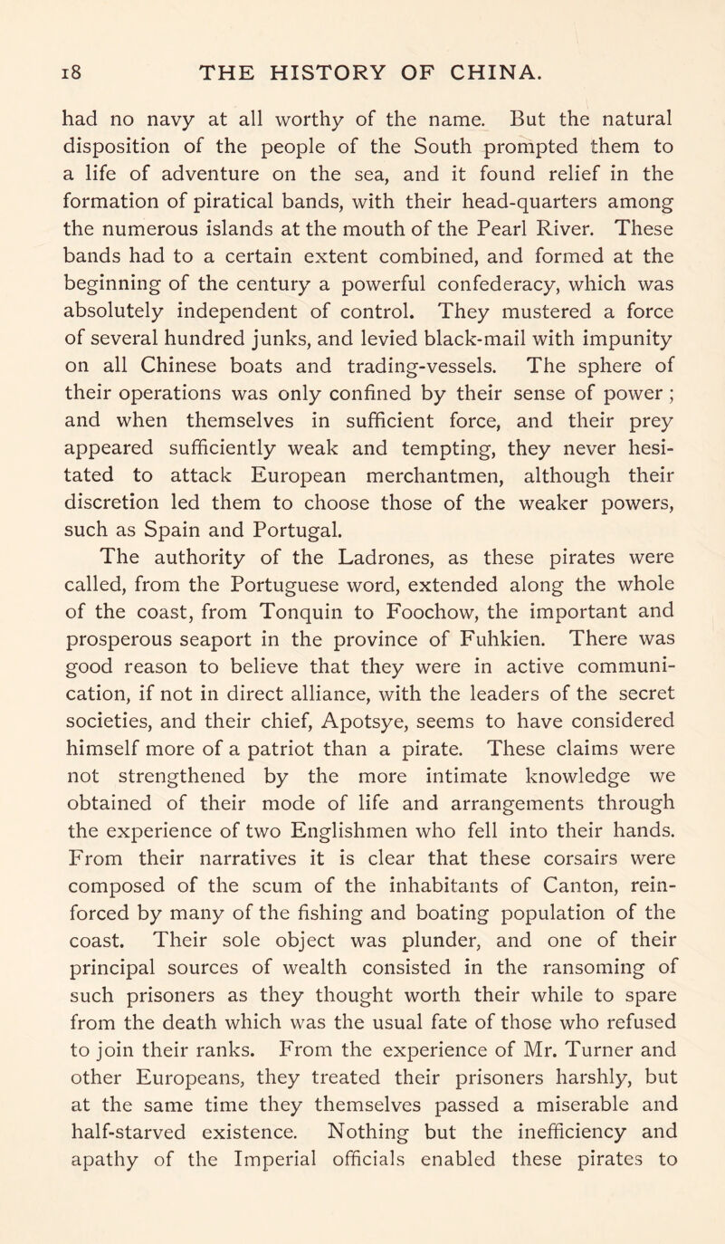 had no navy at all worthy of the name. But the natural disposition of the people of the South prompted them to a life of adventure on the sea, and it found relief in the formation of piratical bands, with their head-quarters among the numerous islands at the mouth of the Pearl River. These bands had to a certain extent combined, and formed at the beginning of the century a powerful confederacy, which was absolutely independent of control. They mustered a force of several hundred junks, and levied black-mail with impunity on all Chinese boats and trading-vessels. The sphere of their operations was only confined by their sense of power; and when themselves in sufficient force, and their prey appeared sufficiently weak and tempting, they never hesi- tated to attack European merchantmen, although their discretion led them to choose those of the weaker powers, such as Spain and Portugal. The authority of the Ladrones, as these pirates were called, from the Portuguese word, extended along the whole of the coast, from Tonquin to Foochow, the important and prosperous seaport in the province of Fuhkien. There was good reason to believe that they were in active communi- cation, if not in direct alliance, with the leaders of the secret societies, and their chief, Apotsye, seems to have considered himself more of a patriot than a pirate. These claims were not strengthened by the more intimate knowledge we obtained of their mode of life and arrangements through the experience of two Englishmen who fell into their hands. From their narratives it is clear that these corsairs were composed of the scum of the inhabitants of Canton, rein- forced by many of the fishing and boating population of the coast. Their sole object was plunder, and one of their principal sources of wealth consisted in the ransoming of such prisoners as they thought worth their while to spare from the death which was the usual fate of those who refused to join their ranks. From the experience of Mr. Turner and other Europeans, they treated their prisoners harshly, but at the same time they themselves passed a miserable and half-starved existence. Nothing but the inefficiency and apathy of the Imperial officials enabled these pirates to