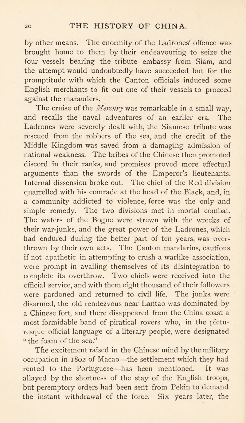 by other means. The enormity of the Ladrones’ offence was brought home to them by their endeavouring to seize the four vessels bearing the tribute embassy from Siam, and the attempt would undoubtedly have succeeded but for the promptitude with which the Canton officials induced some English merchants to fit out one of their vessels to proceed against the marauders. The cruise of the Mercury was remarkable in a small way, and recalls the naval adventures of an earlier era. The Ladrones were severely dealt with, the Siamese tribute was rescued from the robbers of the sea, and the credit of the Middle Kingdom was saved from a damaging admission of national weakness. The bribes of the Chinese then promoted discord in their ranks, and promises proved more effectual arguments than the swords of the Emperor’s lieutenants. Internal dissension broke out. The chief of the Red division quarrelled with his comrade at the head of the Black, and, in a community addicted to violence, force was the only and simple remedy. The two divisions met in mortal combat. The waters of the Bogue were strewn with the wrecks of their war-junks, and the great power of the Ladrones, which had endured during the better part of ten years, was over- thrown by their own acts. The Canton mandarins, cautious if not apathetic in attempting to crush a warlike association, were prompt in availing themselves of its disintegration to complete its overthrow. Two chiefs were received into the official service, and with them eight thousand of their followers were pardoned and returned to civil life. The junks were disarmed, the old rendezvous near Lantao was dominated by a Chinese fort, and there disappeared from the China coast a most formidable band of piratical rovers who, in the pictu- resque official language of a literary people, were designated “ the foam of the sea.” Tfie excitement raised in the Chinese mind by the military occupation in 1802 of Macao—-the settlement which they had rented to the Portuguese—-has been mentioned. It was allayed by the shortness of the stay of the English troops, but peremptory orders had been sent from Pekin to demand the instant withdrawal of the force. Six years later, the
