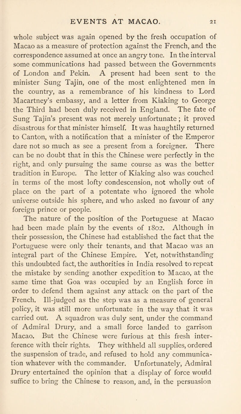 whole subject was again opened by the fresh occupation of Macao as a measure of protection against the French, and the correspondence assumed at once an angry tone. In the interval some communications had passed between the Governments of London and Pekin. A present had been sent to the minister Sung Tajin, one of the most enlightened men in the country, as a remembrance of his kindness to Lord Macartney’s embassy, and a letter from Kiaking to George the Third had been duly received in England. The fate of Sung Tajin’s present was not merely unfortunate; it proved disastrous for that minister himself. It was haughtily returned to Canton, with a notification that a minister of the Emperor dare not so much as see a present from a foreigner. There can be no doubt that in this the Chinese were perfectly in the right, and only pursuing the same course as was the better tradition in Europe. The letter of Kiaking also was couched in terms of the most lofty condescension, not wholly out of place on the part of a potentate who ignored the whole universe outside his sphere, and who asked no favour of any foreign prince or people. The nature of the position of the Portuguese at Macao had been made plain by the events of 1802. Although in their possession, the Chinese had established the fact that the Portuguese were only their tenants, and that Macao was an integral part of the Chinese Empire. Yet, notwithstanding this undoubted fact, the authorities in India resolved to repeat the mistake by sending another expedition to Macao, at the same time that Goa was occupied by an English force in order to defend them against any attack on the part of the French. Ill-judged as the step was as a measure of general policy, it was still more unfortunate in the way that it was carried out. A squadron was duly sent, under the command of Admiral Drury, and a small force landed to garrison Macao. But the Chinese were furious at this fresh inter- ference with their rights. They withheld all supplies, ordered the suspension of trade, and refused to hold any communica- tion whatever with the commander. Unfortunately, Admiral Drury entertained the opinion that a display of force would suffice to bring the Chinese to reason, and, in the persuasion