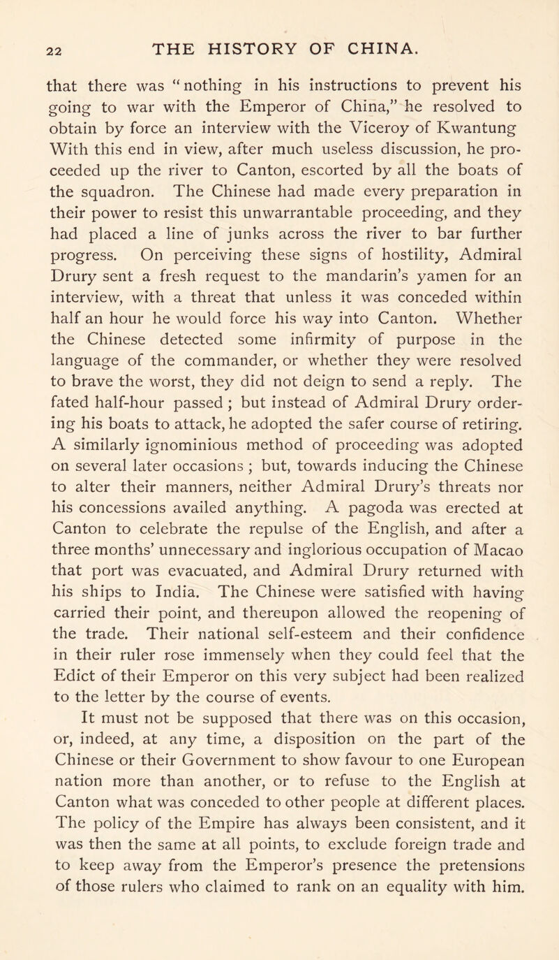 that there was “ nothing in his instructions to prevent his going to war with the Emperor of China,” he resolved to obtain by force an interview with the Viceroy of Kwantung With this end in view, after much useless discussion, he pro- ceeded up the river to Canton, escorted by all the boats of the squadron. The Chinese had made every preparation in their power to resist this unwarrantable proceeding, and they had placed a line of junks across the river to bar further progress. On perceiving these signs of hostility, Admiral Drury sent a fresh request to the mandarin’s yamen for an interview, with a threat that unless it was conceded within half an hour he would force his way into Canton. Whether the Chinese detected some infirmity of purpose in the language of the commander, or whether they were resolved to brave the worst, they did not deign to send a reply. The fated half-hour passed ; but instead of Admiral Drury order- ing his boats to attack, he adopted the safer course of retiring. A similarly ignominious method of proceeding was adopted on several later occasions ; but, towards inducing the Chinese to alter their manners, neither Admiral Drury’s threats nor his concessions availed anything. A pagoda was erected at Canton to celebrate the repulse of the English, and after a three months’ unnecessary and inglorious occupation of Macao that port was evacuated, and Admiral Drury returned with his ships to India. The Chinese were satisfied with having carried their point, and thereupon allowed the reopening of the trade. Their national self-esteem and their confidence in their ruler rose immensely when they could feel that the Edict of their Emperor on this very subject had been realized to the letter by the course of events. It must not be supposed that there was on this occasion, or, indeed, at any time, a disposition on the part of the Chinese or their Government to show favour to one European nation more than another, or to refuse to the English at Canton what was conceded to other people at different places. The policy of the Empire has always been consistent, and it was then the same at all points, to exclude foreign trade and to keep away from the Emperor’s presence the pretensions of those rulers who claimed to rank on an equality with him.