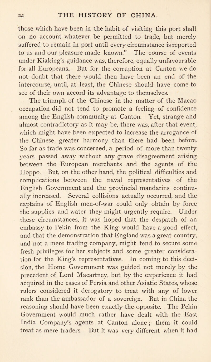 those which have been in the habit of visiting this port shall on no account whatever be permitted to trade, but merely suffered to remain in port until every circumstance is reported to us and our pleasure made known.” The course of events under Kiaking’s guidance was, therefore, equally unfavourable for all Europeans. But for the corruption at Canton we do not doubt that there would then have been an end of the intercourse, until, at least, the Chinese should have come to see of their own accord its advantage to themselves. The triumph of the Chinese in the matter of the Macao occupation did not tend to promote a feeling of confidence among the English community at Canton. Yet, strange and almost contradictory as it may be, there was, after that event, which might have been expected to increase the arrogance of the Chinese, greater harmony than there had been before. So far as trade was concerned, a period of more than twenty years passed away without any grave disagreement arising between the European merchants and the agents of the Hoppo. But, on the other hand, the political difficulties and complications between the naval representatives of the English Government and the provincial mandarins continu- ally increased. Several collisions actually occurred, and the captains of English men-of-war could only obtain by force the supplies and water they might urgently require. Under these circumstances, it was hoped that the despatch of an embassy to Pekin from the King would have a good effect, and that the demonstration that England was a great country, and not a mere trading company, might tend to secure some fresh privileges for her subjects and some greater considera- tion for the King’s representatives. In coming to this deci- sion, the Home Government was guided not merely by the precedent of Lord Macartney, but by the experience it had acquired in the cases of Persia and other Asiatic States, whose rulers considered it derogatory to treat with any of lower rank than the ambassador of a sovereign. But in China the reasoning should have been exactly the opposite. The Pekin Government would much rather have dealt with the East India Company’s agents at Canton alone; them it could treat as mere traders. But it was very different when it had