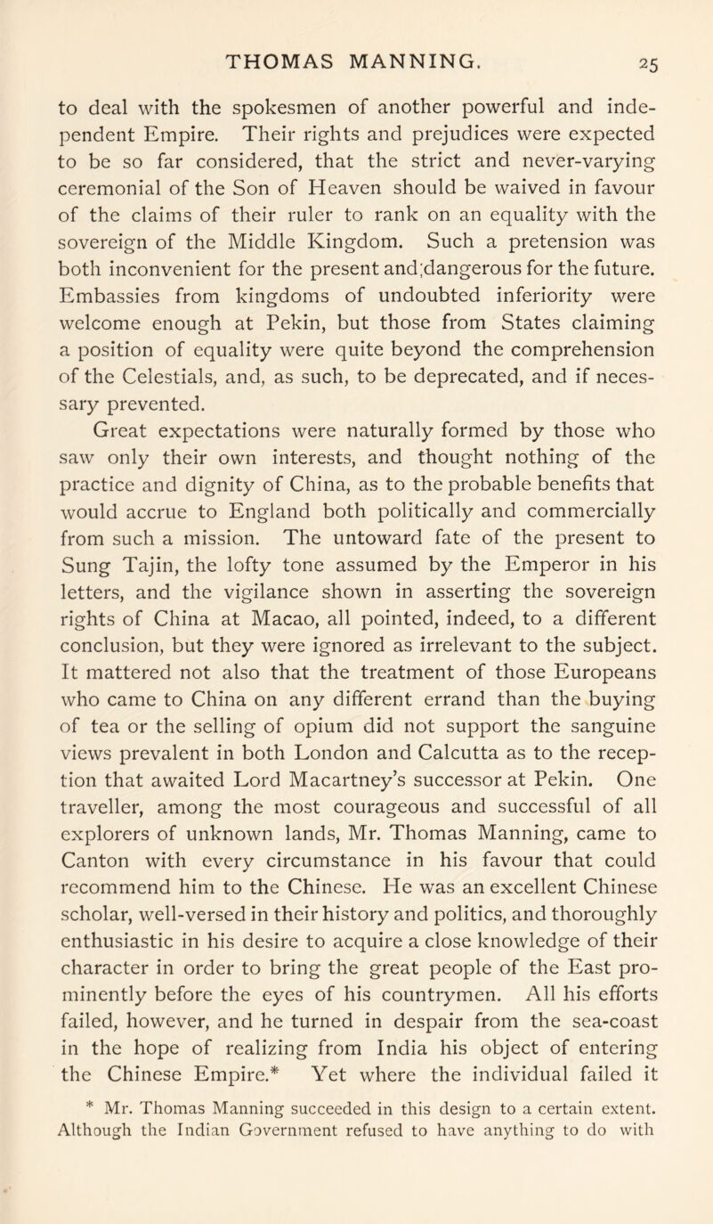THOMAS MANNING. to deal with the spokesmen of another powerful and inde- pendent Empire. Their rights and prejudices were expected to be so far considered, that the strict and never-varying ceremonial of the Son of Heaven should be waived in favour of the claims of their ruler to rank on an equality with the sovereign of the Middle Kingdom. Such a pretension was both inconvenient for the present and;dangerous for the future. Embassies from kingdoms of undoubted inferiority were welcome enough at Pekin, but those from States claiming a position of equality were quite beyond the comprehension of the Celestials, and, as such, to be deprecated, and if neces- sary prevented. Great expectations were naturally formed by those who saw only their own interests, and thought nothing of the practice and dignity of China, as to the probable benefits that would accrue to England both politically and commercially from such a mission. The untoward fate of the present to Sung Tajin, the lofty tone assumed by the Emperor in his letters, and the vigilance shown in asserting the sovereign rights of China at Macao, all pointed, indeed, to a different conclusion, but they were ignored as irrelevant to the subject. It mattered not also that the treatment of those Europeans who came to China on any different errand than the buying of tea or the selling of opium did not support the sanguine views prevalent in both London and Calcutta as to the recep- tion that awaited Lord Macartney’s successor at Pekin. One traveller, among the most courageous and successful of all explorers of unknown lands, Mr. Thomas Manning, came to Canton with every circumstance in his favour that could recommend him to the Chinese. He was an excellent Chinese scholar, well-versed in their history and politics, and thoroughly enthusiastic in his desire to acquire a close knowledge of their character in order to bring the great people of the East pro- minently before the eyes of his countrymen. All his efforts failed, however, and he turned in despair from the sea-coast in the hope of realizing from India his object of entering the Chinese Empire.* Yet where the individual failed it * Mr. Thomas Manning succeeded in this design to a certain extent. Although the Indian Government refused to have anything to do with